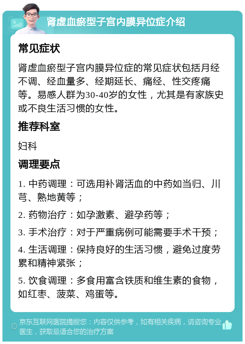 肾虚血瘀型子宫内膜异位症介绍 常见症状 肾虚血瘀型子宫内膜异位症的常见症状包括月经不调、经血量多、经期延长、痛经、性交疼痛等。易感人群为30-40岁的女性，尤其是有家族史或不良生活习惯的女性。 推荐科室 妇科 调理要点 1. 中药调理：可选用补肾活血的中药如当归、川芎、熟地黄等； 2. 药物治疗：如孕激素、避孕药等； 3. 手术治疗：对于严重病例可能需要手术干预； 4. 生活调理：保持良好的生活习惯，避免过度劳累和精神紧张； 5. 饮食调理：多食用富含铁质和维生素的食物，如红枣、菠菜、鸡蛋等。