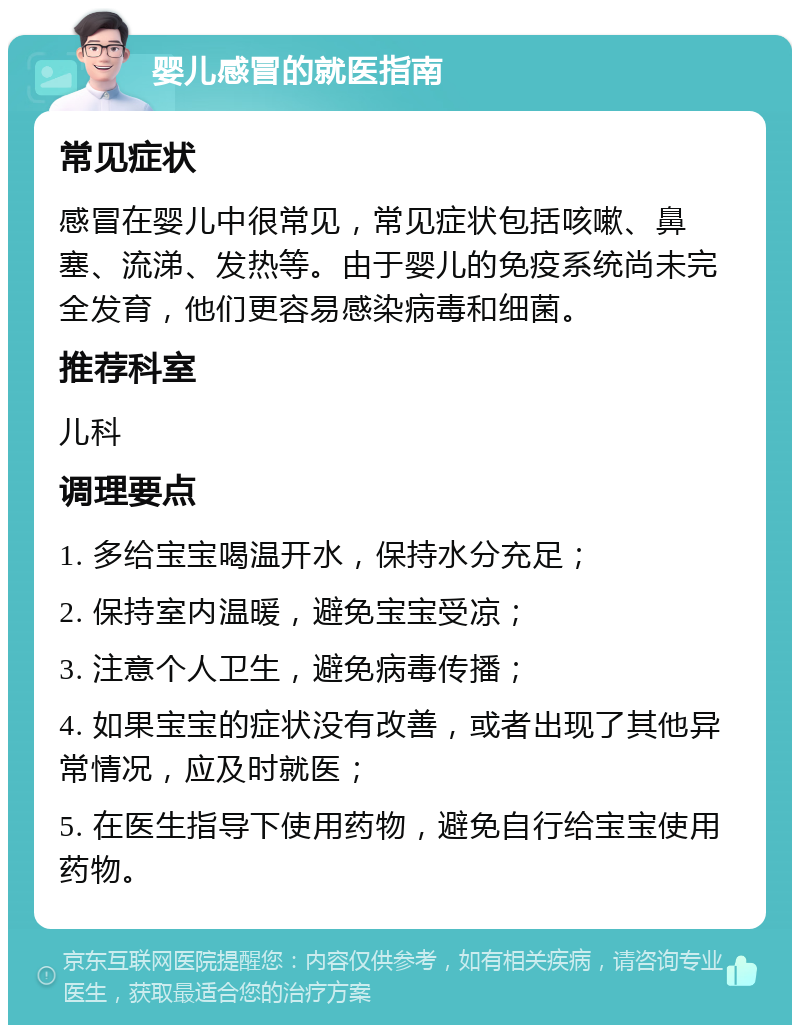 婴儿感冒的就医指南 常见症状 感冒在婴儿中很常见，常见症状包括咳嗽、鼻塞、流涕、发热等。由于婴儿的免疫系统尚未完全发育，他们更容易感染病毒和细菌。 推荐科室 儿科 调理要点 1. 多给宝宝喝温开水，保持水分充足； 2. 保持室内温暖，避免宝宝受凉； 3. 注意个人卫生，避免病毒传播； 4. 如果宝宝的症状没有改善，或者出现了其他异常情况，应及时就医； 5. 在医生指导下使用药物，避免自行给宝宝使用药物。