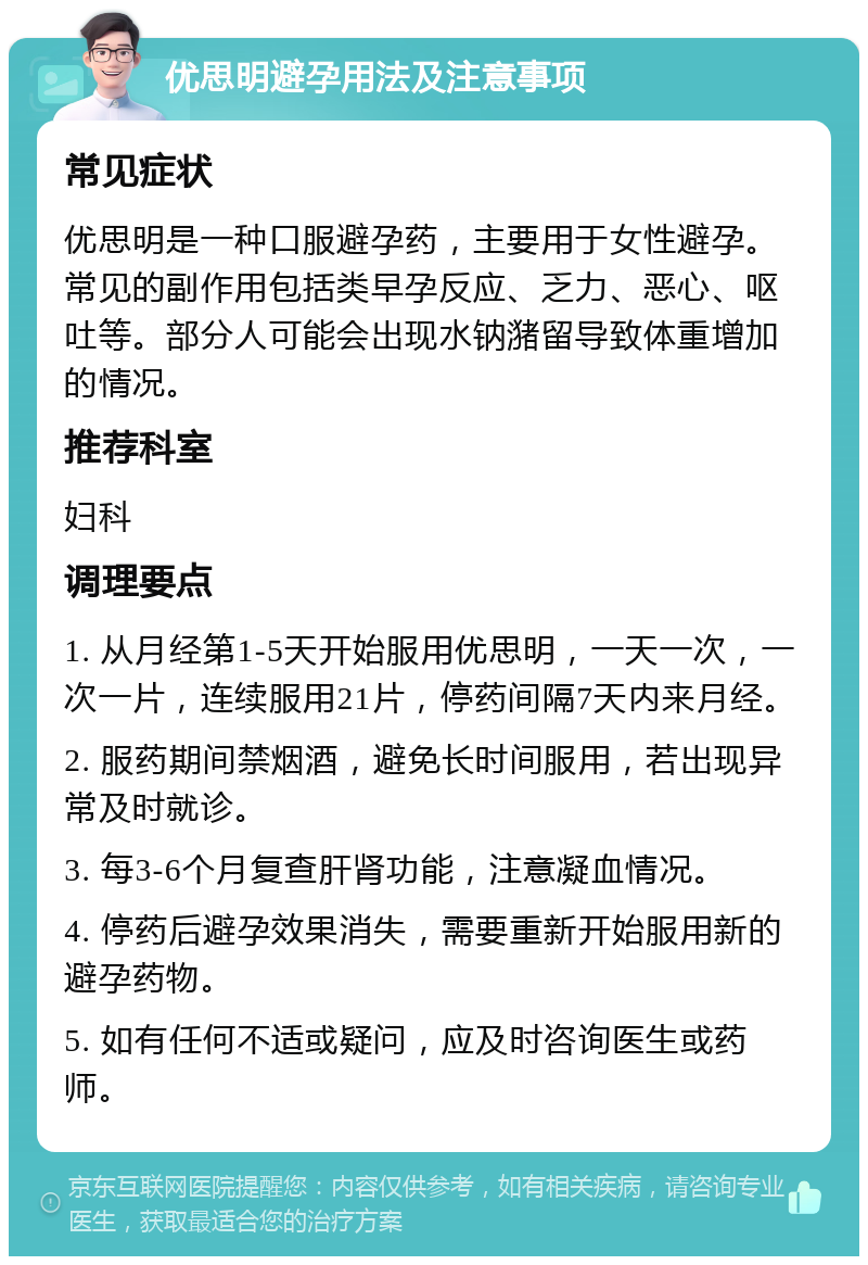 优思明避孕用法及注意事项 常见症状 优思明是一种口服避孕药，主要用于女性避孕。常见的副作用包括类早孕反应、乏力、恶心、呕吐等。部分人可能会出现水钠潴留导致体重增加的情况。 推荐科室 妇科 调理要点 1. 从月经第1-5天开始服用优思明，一天一次，一次一片，连续服用21片，停药间隔7天内来月经。 2. 服药期间禁烟酒，避免长时间服用，若出现异常及时就诊。 3. 每3-6个月复查肝肾功能，注意凝血情况。 4. 停药后避孕效果消失，需要重新开始服用新的避孕药物。 5. 如有任何不适或疑问，应及时咨询医生或药师。