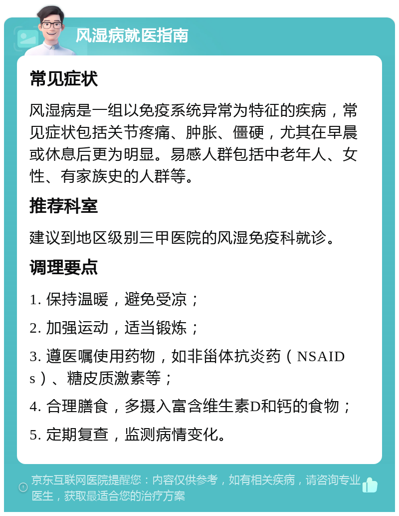 风湿病就医指南 常见症状 风湿病是一组以免疫系统异常为特征的疾病，常见症状包括关节疼痛、肿胀、僵硬，尤其在早晨或休息后更为明显。易感人群包括中老年人、女性、有家族史的人群等。 推荐科室 建议到地区级别三甲医院的风湿免疫科就诊。 调理要点 1. 保持温暖，避免受凉； 2. 加强运动，适当锻炼； 3. 遵医嘱使用药物，如非甾体抗炎药（NSAIDs）、糖皮质激素等； 4. 合理膳食，多摄入富含维生素D和钙的食物； 5. 定期复查，监测病情变化。