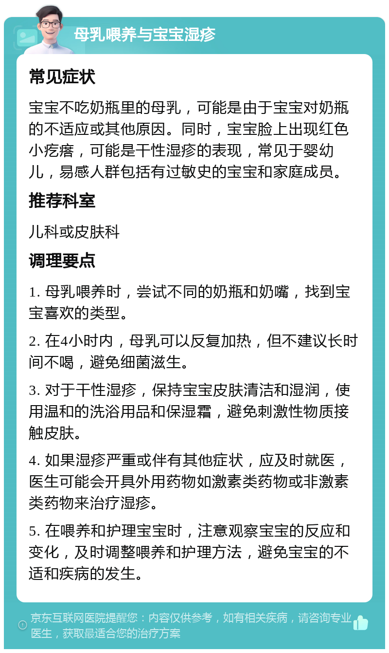 母乳喂养与宝宝湿疹 常见症状 宝宝不吃奶瓶里的母乳，可能是由于宝宝对奶瓶的不适应或其他原因。同时，宝宝脸上出现红色小疙瘩，可能是干性湿疹的表现，常见于婴幼儿，易感人群包括有过敏史的宝宝和家庭成员。 推荐科室 儿科或皮肤科 调理要点 1. 母乳喂养时，尝试不同的奶瓶和奶嘴，找到宝宝喜欢的类型。 2. 在4小时内，母乳可以反复加热，但不建议长时间不喝，避免细菌滋生。 3. 对于干性湿疹，保持宝宝皮肤清洁和湿润，使用温和的洗浴用品和保湿霜，避免刺激性物质接触皮肤。 4. 如果湿疹严重或伴有其他症状，应及时就医，医生可能会开具外用药物如激素类药物或非激素类药物来治疗湿疹。 5. 在喂养和护理宝宝时，注意观察宝宝的反应和变化，及时调整喂养和护理方法，避免宝宝的不适和疾病的发生。