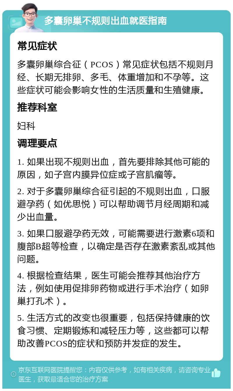 多囊卵巢不规则出血就医指南 常见症状 多囊卵巢综合征（PCOS）常见症状包括不规则月经、长期无排卵、多毛、体重增加和不孕等。这些症状可能会影响女性的生活质量和生殖健康。 推荐科室 妇科 调理要点 1. 如果出现不规则出血，首先要排除其他可能的原因，如子宫内膜异位症或子宫肌瘤等。 2. 对于多囊卵巢综合征引起的不规则出血，口服避孕药（如优思悦）可以帮助调节月经周期和减少出血量。 3. 如果口服避孕药无效，可能需要进行激素6项和腹部B超等检查，以确定是否存在激素紊乱或其他问题。 4. 根据检查结果，医生可能会推荐其他治疗方法，例如使用促排卵药物或进行手术治疗（如卵巢打孔术）。 5. 生活方式的改变也很重要，包括保持健康的饮食习惯、定期锻炼和减轻压力等，这些都可以帮助改善PCOS的症状和预防并发症的发生。