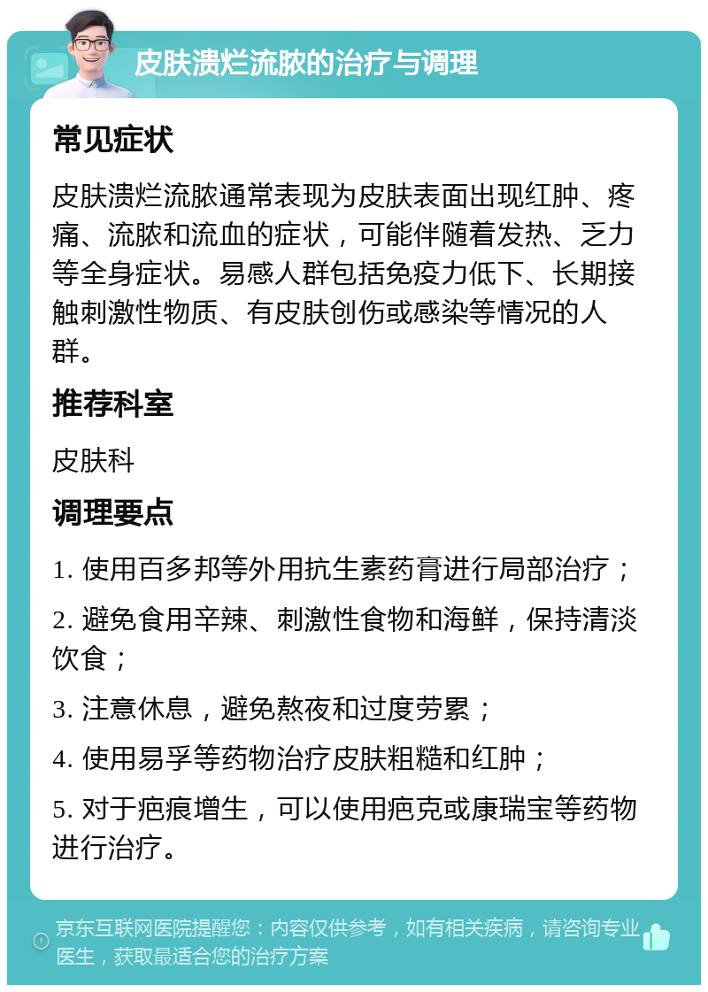 皮肤溃烂流脓的治疗与调理 常见症状 皮肤溃烂流脓通常表现为皮肤表面出现红肿、疼痛、流脓和流血的症状，可能伴随着发热、乏力等全身症状。易感人群包括免疫力低下、长期接触刺激性物质、有皮肤创伤或感染等情况的人群。 推荐科室 皮肤科 调理要点 1. 使用百多邦等外用抗生素药膏进行局部治疗； 2. 避免食用辛辣、刺激性食物和海鲜，保持清淡饮食； 3. 注意休息，避免熬夜和过度劳累； 4. 使用易孚等药物治疗皮肤粗糙和红肿； 5. 对于疤痕增生，可以使用疤克或康瑞宝等药物进行治疗。