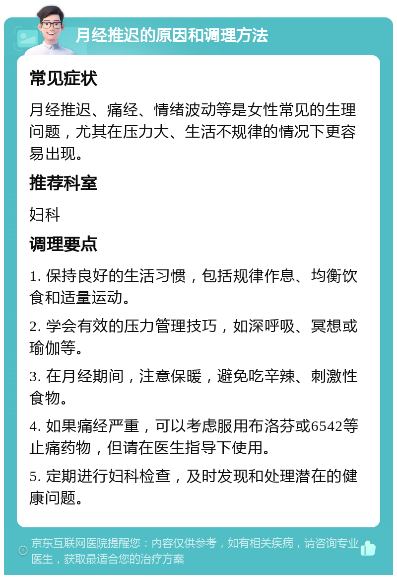 月经推迟的原因和调理方法 常见症状 月经推迟、痛经、情绪波动等是女性常见的生理问题，尤其在压力大、生活不规律的情况下更容易出现。 推荐科室 妇科 调理要点 1. 保持良好的生活习惯，包括规律作息、均衡饮食和适量运动。 2. 学会有效的压力管理技巧，如深呼吸、冥想或瑜伽等。 3. 在月经期间，注意保暖，避免吃辛辣、刺激性食物。 4. 如果痛经严重，可以考虑服用布洛芬或6542等止痛药物，但请在医生指导下使用。 5. 定期进行妇科检查，及时发现和处理潜在的健康问题。