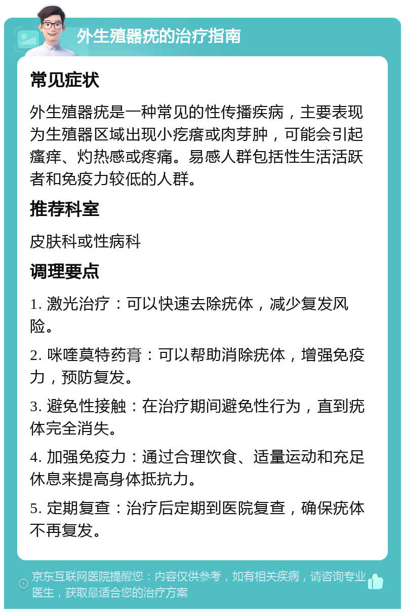 外生殖器疣的治疗指南 常见症状 外生殖器疣是一种常见的性传播疾病，主要表现为生殖器区域出现小疙瘩或肉芽肿，可能会引起瘙痒、灼热感或疼痛。易感人群包括性生活活跃者和免疫力较低的人群。 推荐科室 皮肤科或性病科 调理要点 1. 激光治疗：可以快速去除疣体，减少复发风险。 2. 咪喹莫特药膏：可以帮助消除疣体，增强免疫力，预防复发。 3. 避免性接触：在治疗期间避免性行为，直到疣体完全消失。 4. 加强免疫力：通过合理饮食、适量运动和充足休息来提高身体抵抗力。 5. 定期复查：治疗后定期到医院复查，确保疣体不再复发。