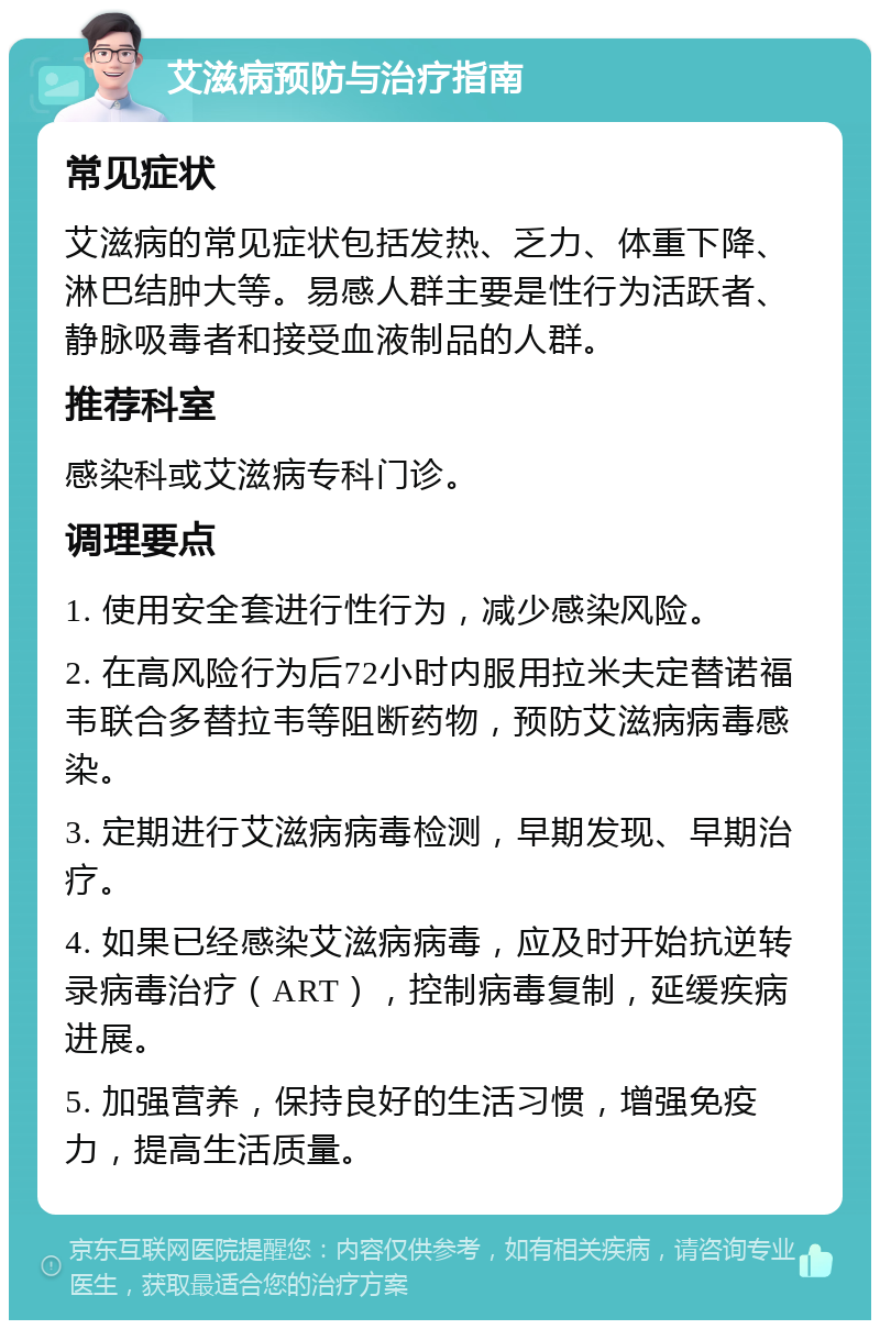 艾滋病预防与治疗指南 常见症状 艾滋病的常见症状包括发热、乏力、体重下降、淋巴结肿大等。易感人群主要是性行为活跃者、静脉吸毒者和接受血液制品的人群。 推荐科室 感染科或艾滋病专科门诊。 调理要点 1. 使用安全套进行性行为，减少感染风险。 2. 在高风险行为后72小时内服用拉米夫定替诺福韦联合多替拉韦等阻断药物，预防艾滋病病毒感染。 3. 定期进行艾滋病病毒检测，早期发现、早期治疗。 4. 如果已经感染艾滋病病毒，应及时开始抗逆转录病毒治疗（ART），控制病毒复制，延缓疾病进展。 5. 加强营养，保持良好的生活习惯，增强免疫力，提高生活质量。