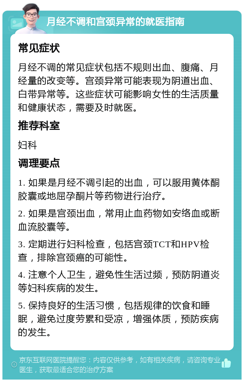 月经不调和宫颈异常的就医指南 常见症状 月经不调的常见症状包括不规则出血、腹痛、月经量的改变等。宫颈异常可能表现为阴道出血、白带异常等。这些症状可能影响女性的生活质量和健康状态，需要及时就医。 推荐科室 妇科 调理要点 1. 如果是月经不调引起的出血，可以服用黄体酮胶囊或地屈孕酮片等药物进行治疗。 2. 如果是宫颈出血，常用止血药物如安络血或断血流胶囊等。 3. 定期进行妇科检查，包括宫颈TCT和HPV检查，排除宫颈癌的可能性。 4. 注意个人卫生，避免性生活过频，预防阴道炎等妇科疾病的发生。 5. 保持良好的生活习惯，包括规律的饮食和睡眠，避免过度劳累和受凉，增强体质，预防疾病的发生。