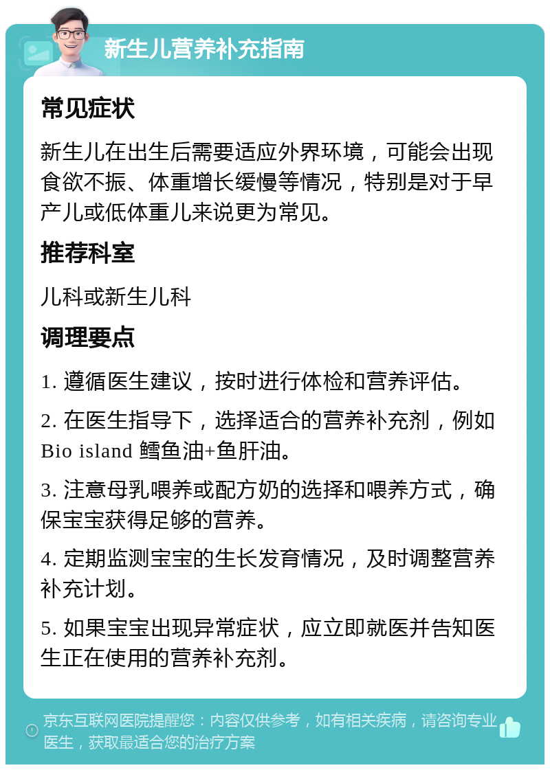 新生儿营养补充指南 常见症状 新生儿在出生后需要适应外界环境，可能会出现食欲不振、体重增长缓慢等情况，特别是对于早产儿或低体重儿来说更为常见。 推荐科室 儿科或新生儿科 调理要点 1. 遵循医生建议，按时进行体检和营养评估。 2. 在医生指导下，选择适合的营养补充剂，例如Bio island 鳕鱼油+鱼肝油。 3. 注意母乳喂养或配方奶的选择和喂养方式，确保宝宝获得足够的营养。 4. 定期监测宝宝的生长发育情况，及时调整营养补充计划。 5. 如果宝宝出现异常症状，应立即就医并告知医生正在使用的营养补充剂。