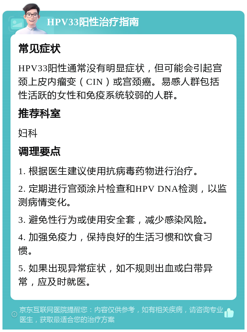 HPV33阳性治疗指南 常见症状 HPV33阳性通常没有明显症状，但可能会引起宫颈上皮内瘤变（CIN）或宫颈癌。易感人群包括性活跃的女性和免疫系统较弱的人群。 推荐科室 妇科 调理要点 1. 根据医生建议使用抗病毒药物进行治疗。 2. 定期进行宫颈涂片检查和HPV DNA检测，以监测病情变化。 3. 避免性行为或使用安全套，减少感染风险。 4. 加强免疫力，保持良好的生活习惯和饮食习惯。 5. 如果出现异常症状，如不规则出血或白带异常，应及时就医。