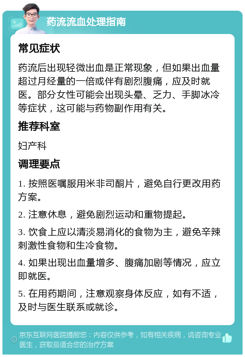 药流流血处理指南 常见症状 药流后出现轻微出血是正常现象，但如果出血量超过月经量的一倍或伴有剧烈腹痛，应及时就医。部分女性可能会出现头晕、乏力、手脚冰冷等症状，这可能与药物副作用有关。 推荐科室 妇产科 调理要点 1. 按照医嘱服用米非司酮片，避免自行更改用药方案。 2. 注意休息，避免剧烈运动和重物提起。 3. 饮食上应以清淡易消化的食物为主，避免辛辣刺激性食物和生冷食物。 4. 如果出现出血量增多、腹痛加剧等情况，应立即就医。 5. 在用药期间，注意观察身体反应，如有不适，及时与医生联系或就诊。