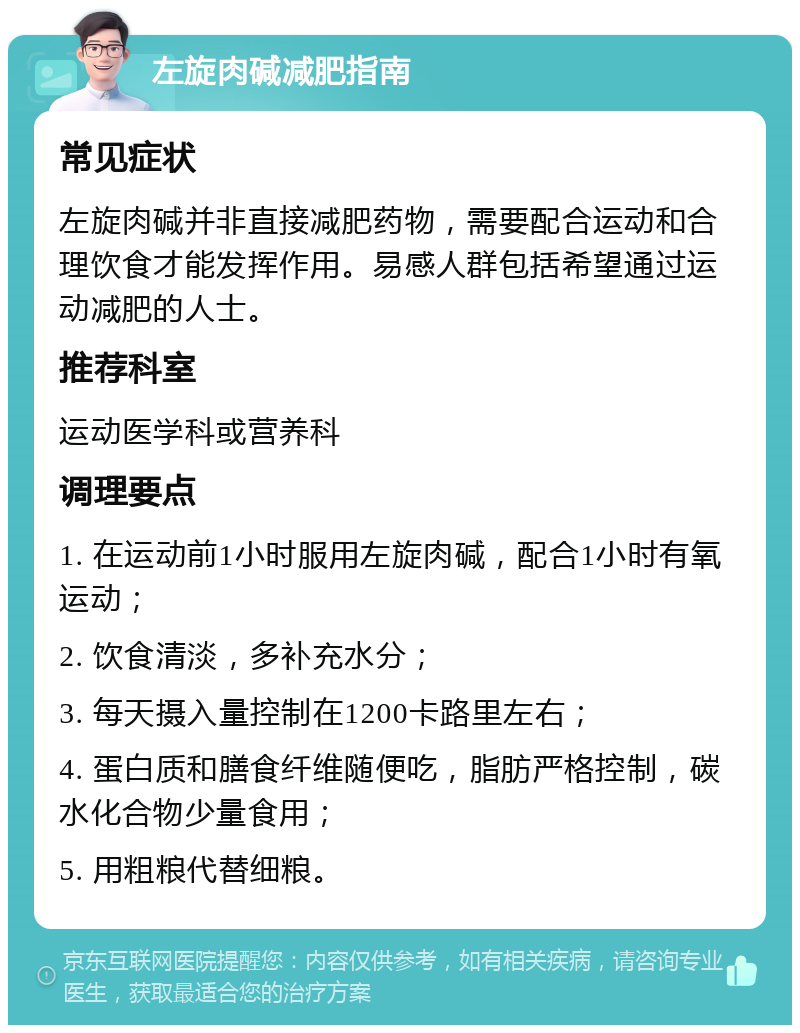 左旋肉碱减肥指南 常见症状 左旋肉碱并非直接减肥药物，需要配合运动和合理饮食才能发挥作用。易感人群包括希望通过运动减肥的人士。 推荐科室 运动医学科或营养科 调理要点 1. 在运动前1小时服用左旋肉碱，配合1小时有氧运动； 2. 饮食清淡，多补充水分； 3. 每天摄入量控制在1200卡路里左右； 4. 蛋白质和膳食纤维随便吃，脂肪严格控制，碳水化合物少量食用； 5. 用粗粮代替细粮。