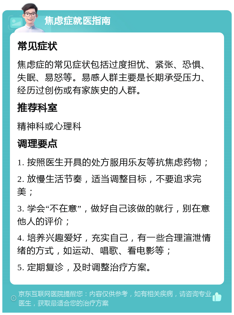 焦虑症就医指南 常见症状 焦虑症的常见症状包括过度担忧、紧张、恐惧、失眠、易怒等。易感人群主要是长期承受压力、经历过创伤或有家族史的人群。 推荐科室 精神科或心理科 调理要点 1. 按照医生开具的处方服用乐友等抗焦虑药物； 2. 放慢生活节奏，适当调整目标，不要追求完美； 3. 学会“不在意”，做好自己该做的就行，别在意他人的评价； 4. 培养兴趣爱好，充实自己，有一些合理渲泄情绪的方式，如运动、唱歌、看电影等； 5. 定期复诊，及时调整治疗方案。