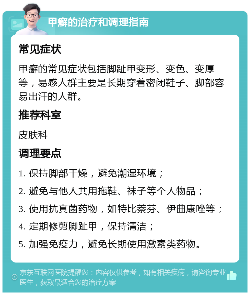 甲癣的治疗和调理指南 常见症状 甲癣的常见症状包括脚趾甲变形、变色、变厚等，易感人群主要是长期穿着密闭鞋子、脚部容易出汗的人群。 推荐科室 皮肤科 调理要点 1. 保持脚部干燥，避免潮湿环境； 2. 避免与他人共用拖鞋、袜子等个人物品； 3. 使用抗真菌药物，如特比萘芬、伊曲康唑等； 4. 定期修剪脚趾甲，保持清洁； 5. 加强免疫力，避免长期使用激素类药物。