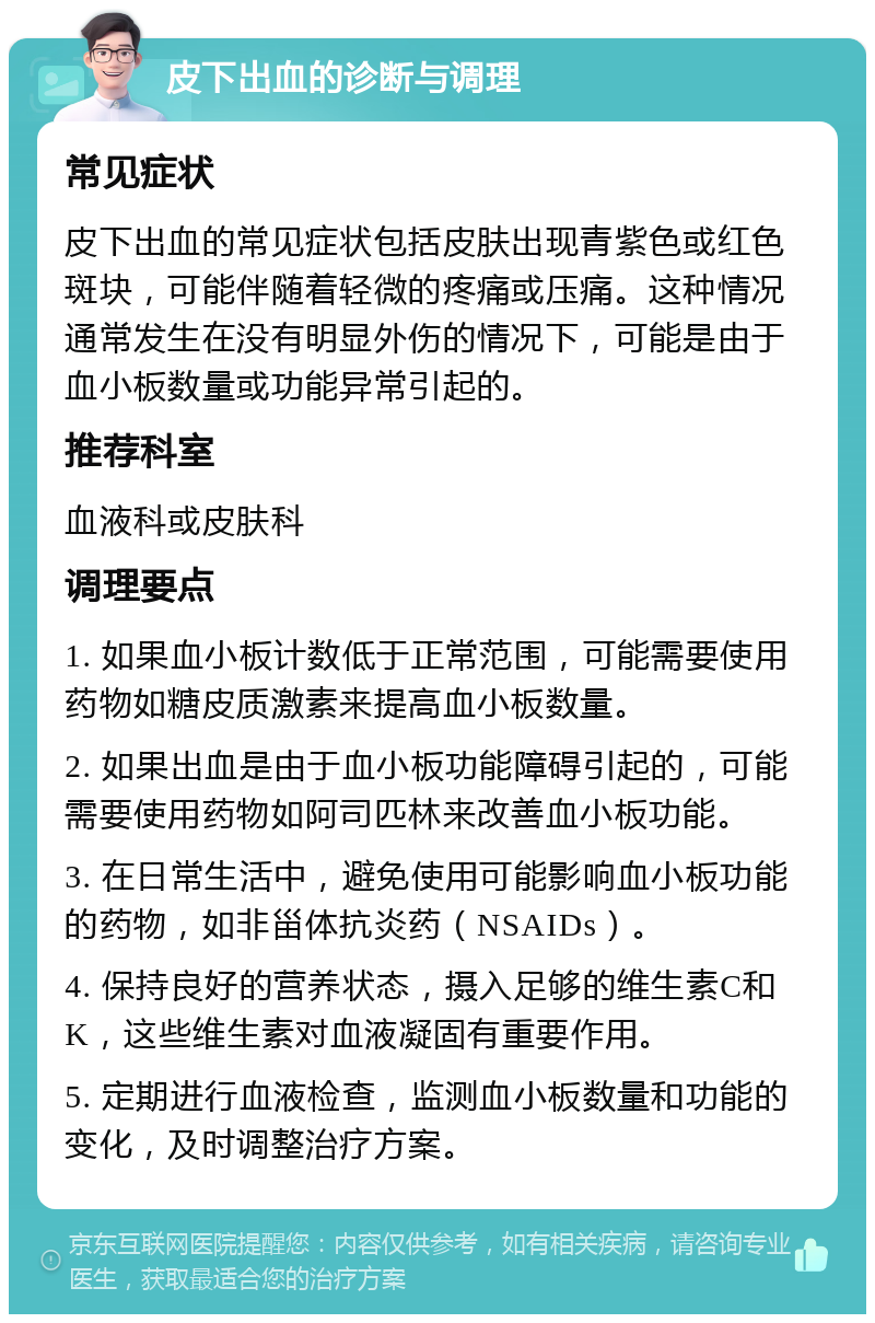 皮下出血的诊断与调理 常见症状 皮下出血的常见症状包括皮肤出现青紫色或红色斑块，可能伴随着轻微的疼痛或压痛。这种情况通常发生在没有明显外伤的情况下，可能是由于血小板数量或功能异常引起的。 推荐科室 血液科或皮肤科 调理要点 1. 如果血小板计数低于正常范围，可能需要使用药物如糖皮质激素来提高血小板数量。 2. 如果出血是由于血小板功能障碍引起的，可能需要使用药物如阿司匹林来改善血小板功能。 3. 在日常生活中，避免使用可能影响血小板功能的药物，如非甾体抗炎药（NSAIDs）。 4. 保持良好的营养状态，摄入足够的维生素C和K，这些维生素对血液凝固有重要作用。 5. 定期进行血液检查，监测血小板数量和功能的变化，及时调整治疗方案。