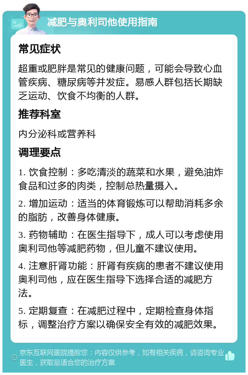 减肥与奥利司他使用指南 常见症状 超重或肥胖是常见的健康问题，可能会导致心血管疾病、糖尿病等并发症。易感人群包括长期缺乏运动、饮食不均衡的人群。 推荐科室 内分泌科或营养科 调理要点 1. 饮食控制：多吃清淡的蔬菜和水果，避免油炸食品和过多的肉类，控制总热量摄入。 2. 增加运动：适当的体育锻炼可以帮助消耗多余的脂肪，改善身体健康。 3. 药物辅助：在医生指导下，成人可以考虑使用奥利司他等减肥药物，但儿童不建议使用。 4. 注意肝肾功能：肝肾有疾病的患者不建议使用奥利司他，应在医生指导下选择合适的减肥方法。 5. 定期复查：在减肥过程中，定期检查身体指标，调整治疗方案以确保安全有效的减肥效果。