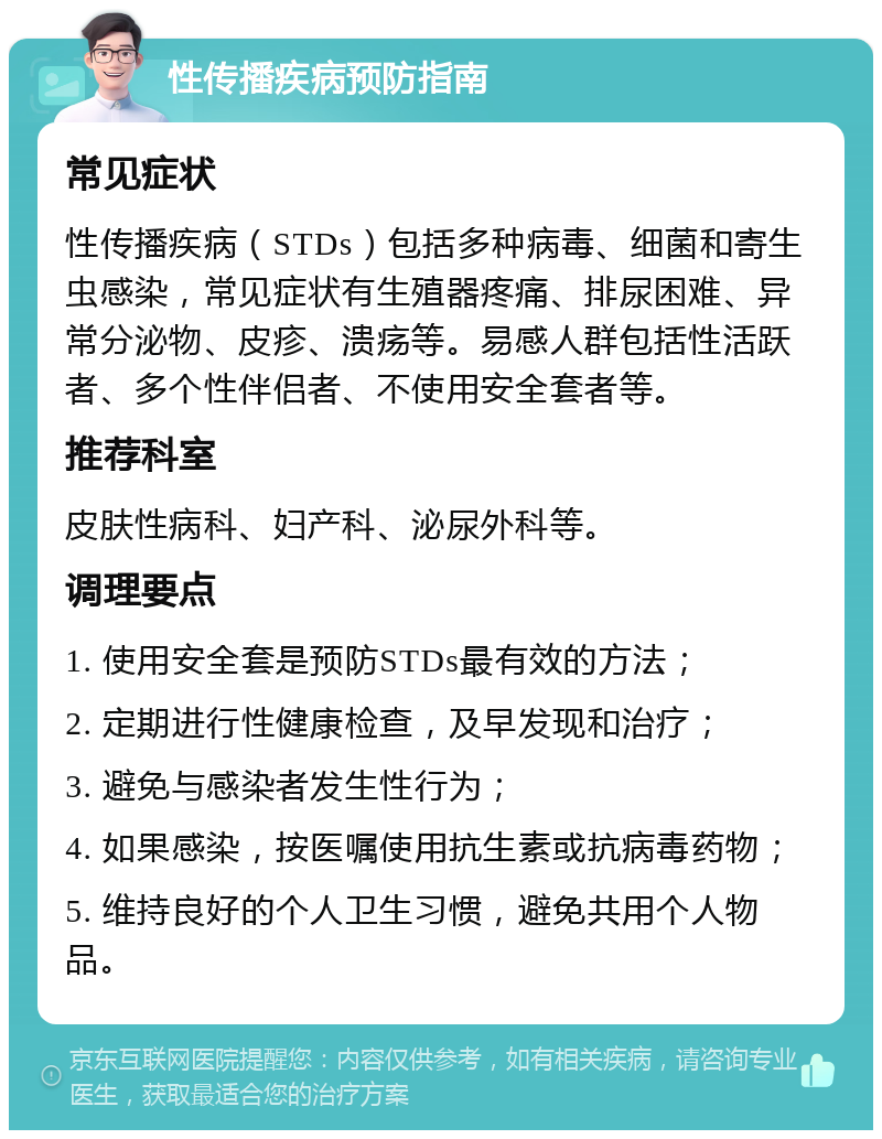 性传播疾病预防指南 常见症状 性传播疾病（STDs）包括多种病毒、细菌和寄生虫感染，常见症状有生殖器疼痛、排尿困难、异常分泌物、皮疹、溃疡等。易感人群包括性活跃者、多个性伴侣者、不使用安全套者等。 推荐科室 皮肤性病科、妇产科、泌尿外科等。 调理要点 1. 使用安全套是预防STDs最有效的方法； 2. 定期进行性健康检查，及早发现和治疗； 3. 避免与感染者发生性行为； 4. 如果感染，按医嘱使用抗生素或抗病毒药物； 5. 维持良好的个人卫生习惯，避免共用个人物品。