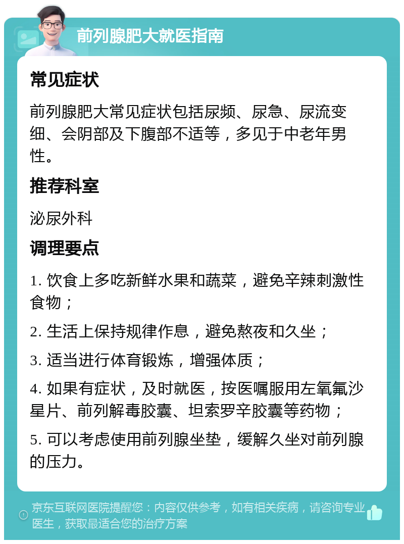 前列腺肥大就医指南 常见症状 前列腺肥大常见症状包括尿频、尿急、尿流变细、会阴部及下腹部不适等，多见于中老年男性。 推荐科室 泌尿外科 调理要点 1. 饮食上多吃新鲜水果和蔬菜，避免辛辣刺激性食物； 2. 生活上保持规律作息，避免熬夜和久坐； 3. 适当进行体育锻炼，增强体质； 4. 如果有症状，及时就医，按医嘱服用左氧氟沙星片、前列解毒胶囊、坦索罗辛胶囊等药物； 5. 可以考虑使用前列腺坐垫，缓解久坐对前列腺的压力。