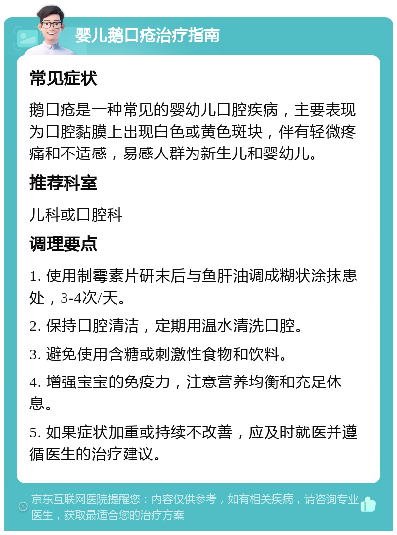 婴儿鹅口疮治疗指南 常见症状 鹅口疮是一种常见的婴幼儿口腔疾病，主要表现为口腔黏膜上出现白色或黄色斑块，伴有轻微疼痛和不适感，易感人群为新生儿和婴幼儿。 推荐科室 儿科或口腔科 调理要点 1. 使用制霉素片研末后与鱼肝油调成糊状涂抹患处，3-4次/天。 2. 保持口腔清洁，定期用温水清洗口腔。 3. 避免使用含糖或刺激性食物和饮料。 4. 增强宝宝的免疫力，注意营养均衡和充足休息。 5. 如果症状加重或持续不改善，应及时就医并遵循医生的治疗建议。