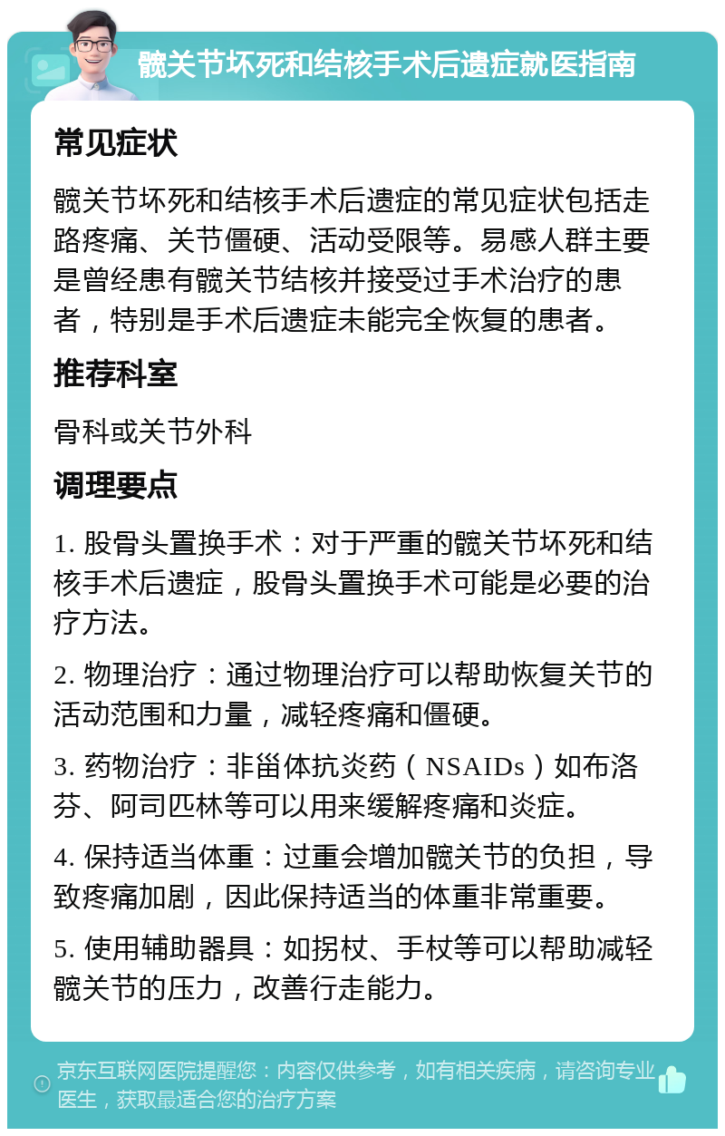 髋关节坏死和结核手术后遗症就医指南 常见症状 髋关节坏死和结核手术后遗症的常见症状包括走路疼痛、关节僵硬、活动受限等。易感人群主要是曾经患有髋关节结核并接受过手术治疗的患者，特别是手术后遗症未能完全恢复的患者。 推荐科室 骨科或关节外科 调理要点 1. 股骨头置换手术：对于严重的髋关节坏死和结核手术后遗症，股骨头置换手术可能是必要的治疗方法。 2. 物理治疗：通过物理治疗可以帮助恢复关节的活动范围和力量，减轻疼痛和僵硬。 3. 药物治疗：非甾体抗炎药（NSAIDs）如布洛芬、阿司匹林等可以用来缓解疼痛和炎症。 4. 保持适当体重：过重会增加髋关节的负担，导致疼痛加剧，因此保持适当的体重非常重要。 5. 使用辅助器具：如拐杖、手杖等可以帮助减轻髋关节的压力，改善行走能力。