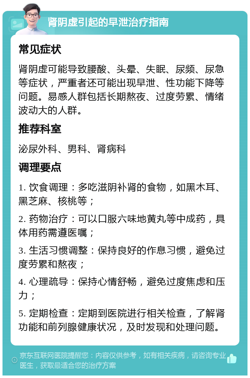 肾阴虚引起的早泄治疗指南 常见症状 肾阴虚可能导致腰酸、头晕、失眠、尿频、尿急等症状，严重者还可能出现早泄、性功能下降等问题。易感人群包括长期熬夜、过度劳累、情绪波动大的人群。 推荐科室 泌尿外科、男科、肾病科 调理要点 1. 饮食调理：多吃滋阴补肾的食物，如黑木耳、黑芝麻、核桃等； 2. 药物治疗：可以口服六味地黄丸等中成药，具体用药需遵医嘱； 3. 生活习惯调整：保持良好的作息习惯，避免过度劳累和熬夜； 4. 心理疏导：保持心情舒畅，避免过度焦虑和压力； 5. 定期检查：定期到医院进行相关检查，了解肾功能和前列腺健康状况，及时发现和处理问题。