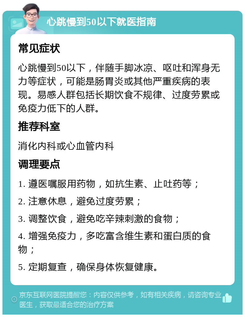 心跳慢到50以下就医指南 常见症状 心跳慢到50以下，伴随手脚冰凉、呕吐和浑身无力等症状，可能是肠胃炎或其他严重疾病的表现。易感人群包括长期饮食不规律、过度劳累或免疫力低下的人群。 推荐科室 消化内科或心血管内科 调理要点 1. 遵医嘱服用药物，如抗生素、止吐药等； 2. 注意休息，避免过度劳累； 3. 调整饮食，避免吃辛辣刺激的食物； 4. 增强免疫力，多吃富含维生素和蛋白质的食物； 5. 定期复查，确保身体恢复健康。