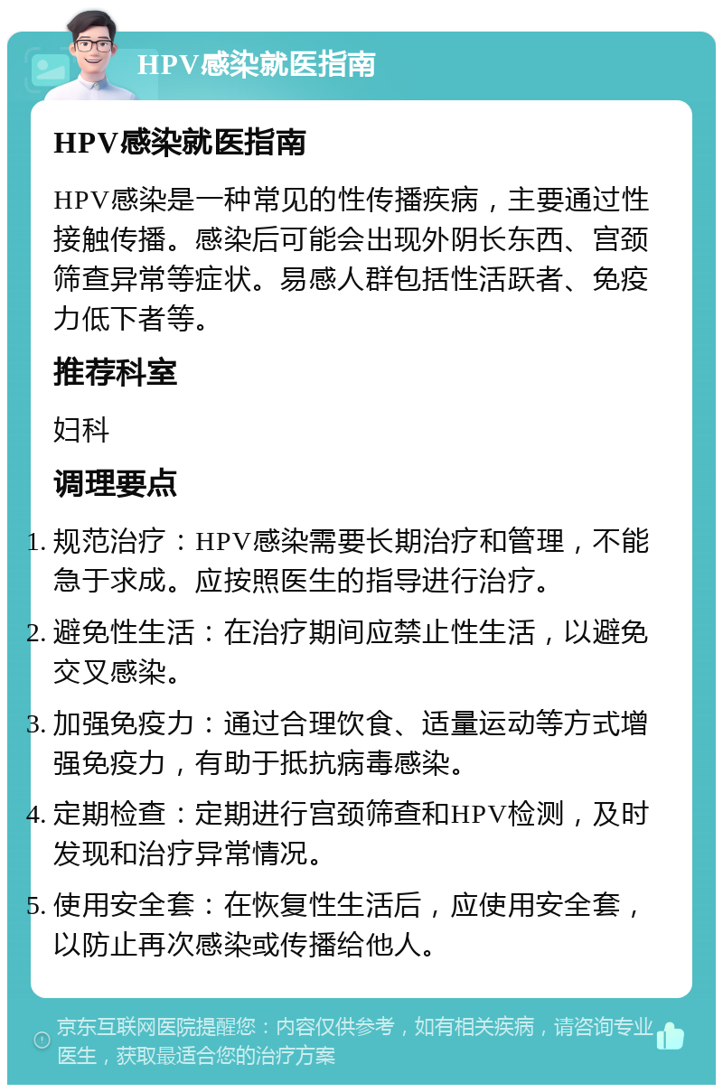 HPV感染就医指南 HPV感染就医指南 HPV感染是一种常见的性传播疾病，主要通过性接触传播。感染后可能会出现外阴长东西、宫颈筛查异常等症状。易感人群包括性活跃者、免疫力低下者等。 推荐科室 妇科 调理要点 规范治疗：HPV感染需要长期治疗和管理，不能急于求成。应按照医生的指导进行治疗。 避免性生活：在治疗期间应禁止性生活，以避免交叉感染。 加强免疫力：通过合理饮食、适量运动等方式增强免疫力，有助于抵抗病毒感染。 定期检查：定期进行宫颈筛查和HPV检测，及时发现和治疗异常情况。 使用安全套：在恢复性生活后，应使用安全套，以防止再次感染或传播给他人。