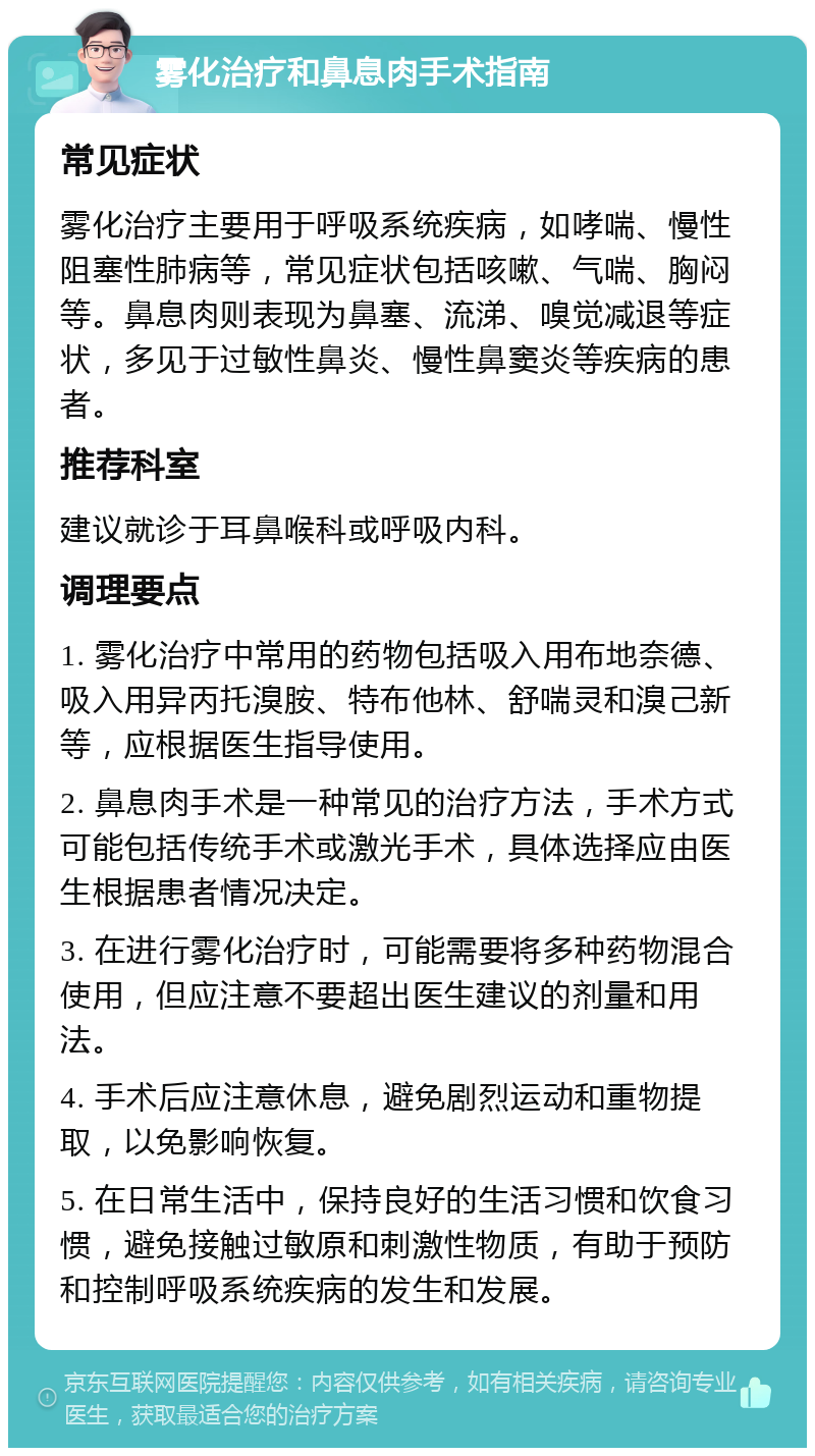 雾化治疗和鼻息肉手术指南 常见症状 雾化治疗主要用于呼吸系统疾病，如哮喘、慢性阻塞性肺病等，常见症状包括咳嗽、气喘、胸闷等。鼻息肉则表现为鼻塞、流涕、嗅觉减退等症状，多见于过敏性鼻炎、慢性鼻窦炎等疾病的患者。 推荐科室 建议就诊于耳鼻喉科或呼吸内科。 调理要点 1. 雾化治疗中常用的药物包括吸入用布地奈德、吸入用异丙托溴胺、特布他林、舒喘灵和溴己新等，应根据医生指导使用。 2. 鼻息肉手术是一种常见的治疗方法，手术方式可能包括传统手术或激光手术，具体选择应由医生根据患者情况决定。 3. 在进行雾化治疗时，可能需要将多种药物混合使用，但应注意不要超出医生建议的剂量和用法。 4. 手术后应注意休息，避免剧烈运动和重物提取，以免影响恢复。 5. 在日常生活中，保持良好的生活习惯和饮食习惯，避免接触过敏原和刺激性物质，有助于预防和控制呼吸系统疾病的发生和发展。