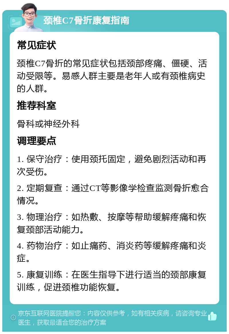 颈椎C7骨折康复指南 常见症状 颈椎C7骨折的常见症状包括颈部疼痛、僵硬、活动受限等。易感人群主要是老年人或有颈椎病史的人群。 推荐科室 骨科或神经外科 调理要点 1. 保守治疗：使用颈托固定，避免剧烈活动和再次受伤。 2. 定期复查：通过CT等影像学检查监测骨折愈合情况。 3. 物理治疗：如热敷、按摩等帮助缓解疼痛和恢复颈部活动能力。 4. 药物治疗：如止痛药、消炎药等缓解疼痛和炎症。 5. 康复训练：在医生指导下进行适当的颈部康复训练，促进颈椎功能恢复。