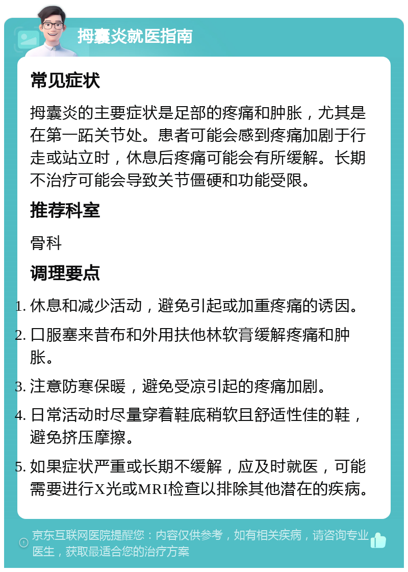 拇囊炎就医指南 常见症状 拇囊炎的主要症状是足部的疼痛和肿胀，尤其是在第一跖关节处。患者可能会感到疼痛加剧于行走或站立时，休息后疼痛可能会有所缓解。长期不治疗可能会导致关节僵硬和功能受限。 推荐科室 骨科 调理要点 休息和减少活动，避免引起或加重疼痛的诱因。 口服塞来昔布和外用扶他林软膏缓解疼痛和肿胀。 注意防寒保暖，避免受凉引起的疼痛加剧。 日常活动时尽量穿着鞋底稍软且舒适性佳的鞋，避免挤压摩擦。 如果症状严重或长期不缓解，应及时就医，可能需要进行X光或MRI检查以排除其他潜在的疾病。