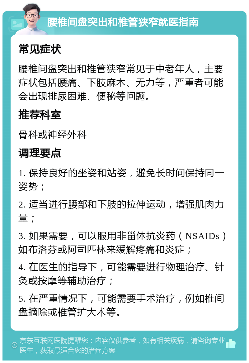 腰椎间盘突出和椎管狭窄就医指南 常见症状 腰椎间盘突出和椎管狭窄常见于中老年人，主要症状包括腰痛、下肢麻木、无力等，严重者可能会出现排尿困难、便秘等问题。 推荐科室 骨科或神经外科 调理要点 1. 保持良好的坐姿和站姿，避免长时间保持同一姿势； 2. 适当进行腰部和下肢的拉伸运动，增强肌肉力量； 3. 如果需要，可以服用非甾体抗炎药（NSAIDs）如布洛芬或阿司匹林来缓解疼痛和炎症； 4. 在医生的指导下，可能需要进行物理治疗、针灸或按摩等辅助治疗； 5. 在严重情况下，可能需要手术治疗，例如椎间盘摘除或椎管扩大术等。