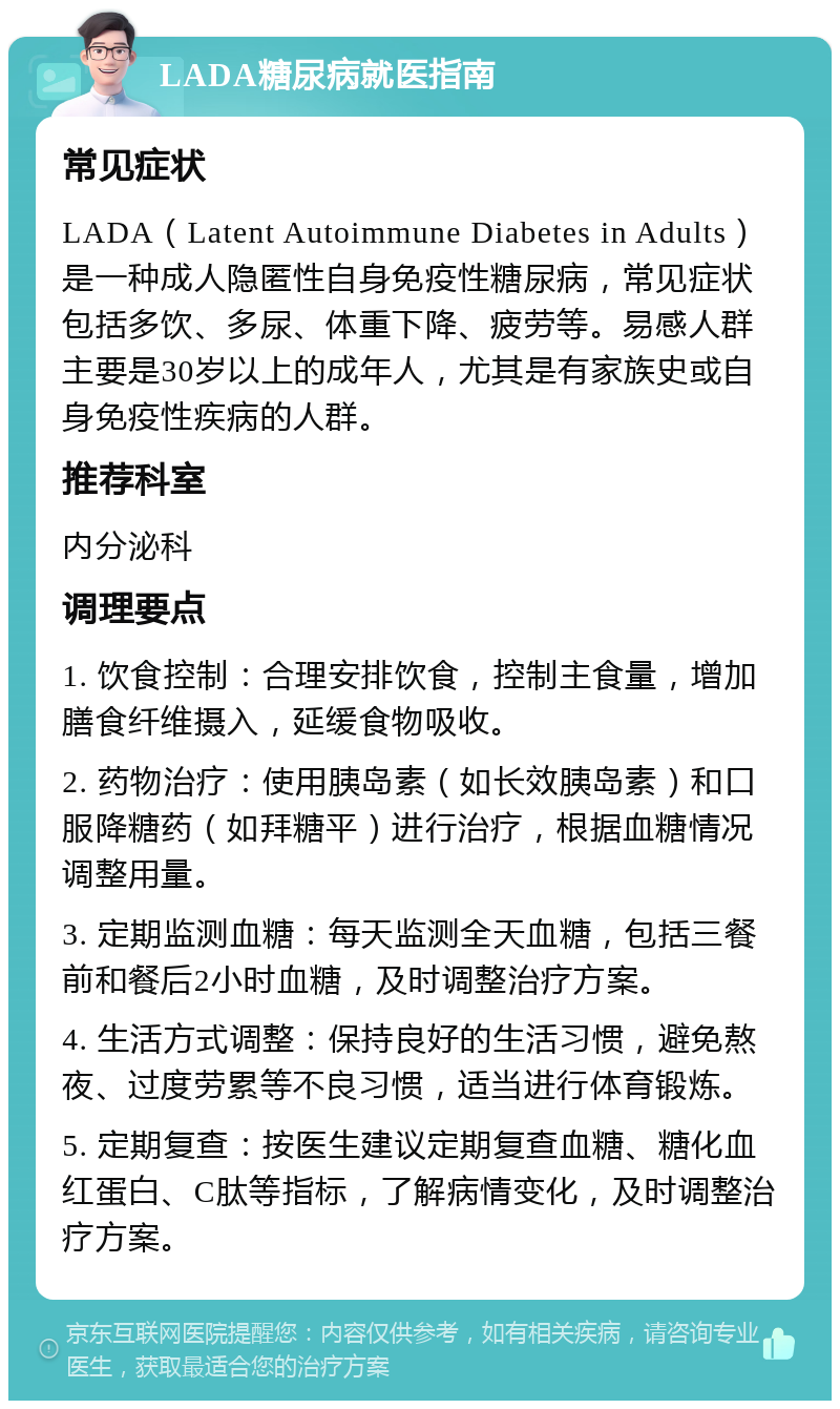 LADA糖尿病就医指南 常见症状 LADA（Latent Autoimmune Diabetes in Adults）是一种成人隐匿性自身免疫性糖尿病，常见症状包括多饮、多尿、体重下降、疲劳等。易感人群主要是30岁以上的成年人，尤其是有家族史或自身免疫性疾病的人群。 推荐科室 内分泌科 调理要点 1. 饮食控制：合理安排饮食，控制主食量，增加膳食纤维摄入，延缓食物吸收。 2. 药物治疗：使用胰岛素（如长效胰岛素）和口服降糖药（如拜糖平）进行治疗，根据血糖情况调整用量。 3. 定期监测血糖：每天监测全天血糖，包括三餐前和餐后2小时血糖，及时调整治疗方案。 4. 生活方式调整：保持良好的生活习惯，避免熬夜、过度劳累等不良习惯，适当进行体育锻炼。 5. 定期复查：按医生建议定期复查血糖、糖化血红蛋白、C肽等指标，了解病情变化，及时调整治疗方案。