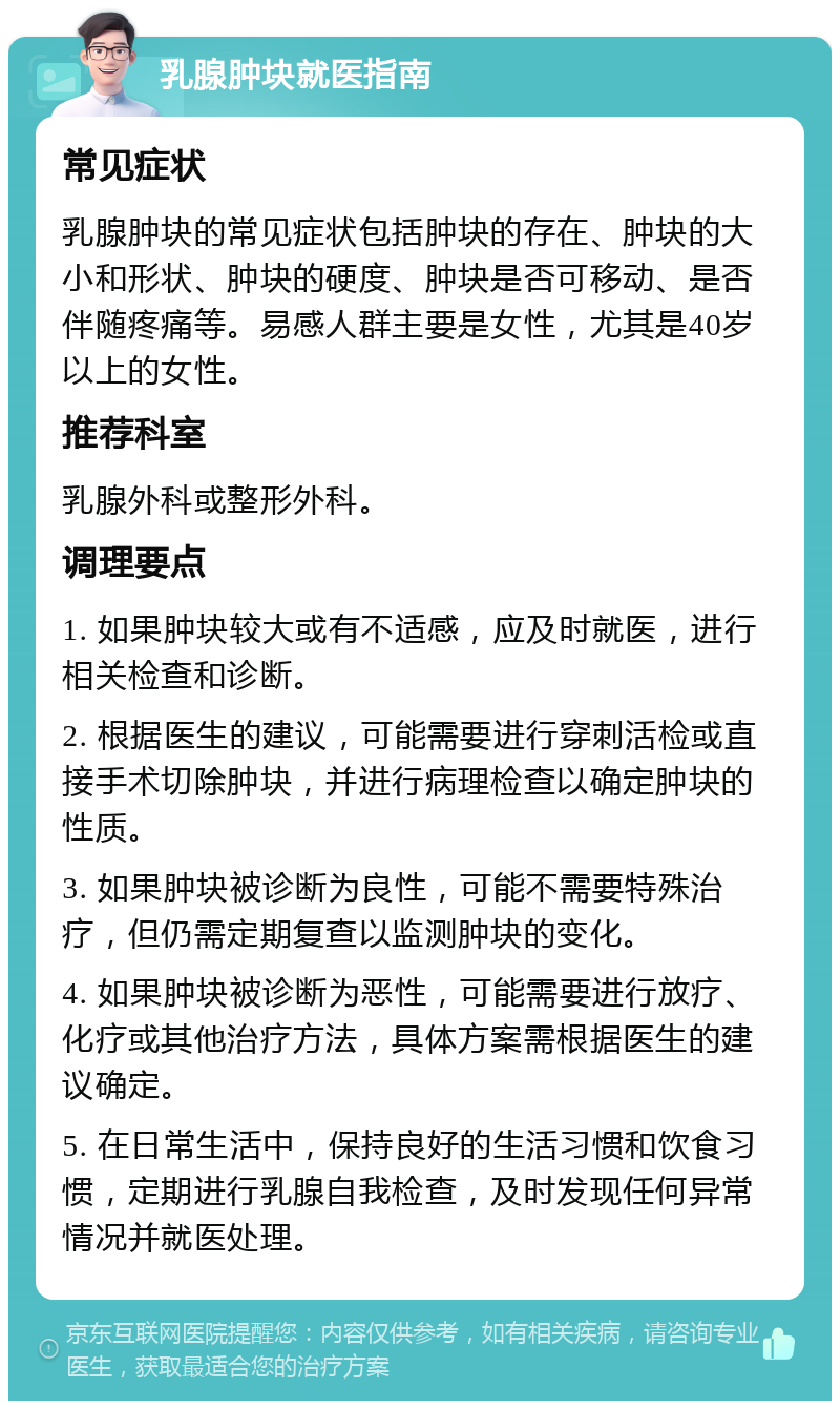 乳腺肿块就医指南 常见症状 乳腺肿块的常见症状包括肿块的存在、肿块的大小和形状、肿块的硬度、肿块是否可移动、是否伴随疼痛等。易感人群主要是女性，尤其是40岁以上的女性。 推荐科室 乳腺外科或整形外科。 调理要点 1. 如果肿块较大或有不适感，应及时就医，进行相关检查和诊断。 2. 根据医生的建议，可能需要进行穿刺活检或直接手术切除肿块，并进行病理检查以确定肿块的性质。 3. 如果肿块被诊断为良性，可能不需要特殊治疗，但仍需定期复查以监测肿块的变化。 4. 如果肿块被诊断为恶性，可能需要进行放疗、化疗或其他治疗方法，具体方案需根据医生的建议确定。 5. 在日常生活中，保持良好的生活习惯和饮食习惯，定期进行乳腺自我检查，及时发现任何异常情况并就医处理。