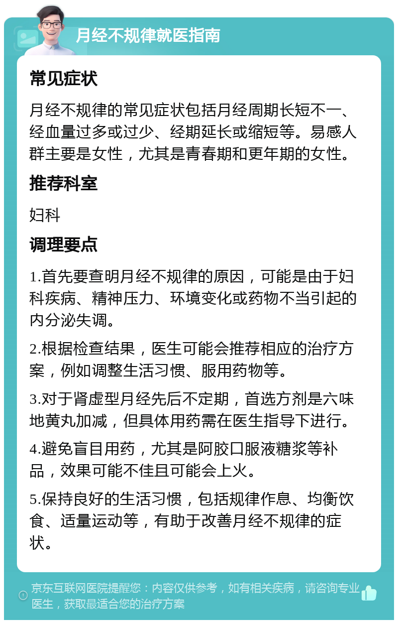 月经不规律就医指南 常见症状 月经不规律的常见症状包括月经周期长短不一、经血量过多或过少、经期延长或缩短等。易感人群主要是女性，尤其是青春期和更年期的女性。 推荐科室 妇科 调理要点 1.首先要查明月经不规律的原因，可能是由于妇科疾病、精神压力、环境变化或药物不当引起的内分泌失调。 2.根据检查结果，医生可能会推荐相应的治疗方案，例如调整生活习惯、服用药物等。 3.对于肾虚型月经先后不定期，首选方剂是六味地黄丸加减，但具体用药需在医生指导下进行。 4.避免盲目用药，尤其是阿胶口服液糖浆等补品，效果可能不佳且可能会上火。 5.保持良好的生活习惯，包括规律作息、均衡饮食、适量运动等，有助于改善月经不规律的症状。