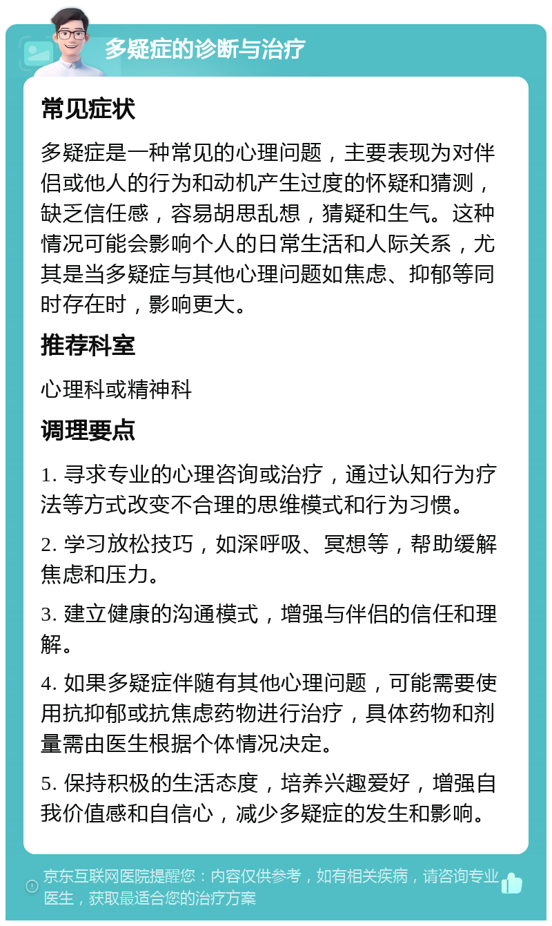 多疑症的诊断与治疗 常见症状 多疑症是一种常见的心理问题，主要表现为对伴侣或他人的行为和动机产生过度的怀疑和猜测，缺乏信任感，容易胡思乱想，猜疑和生气。这种情况可能会影响个人的日常生活和人际关系，尤其是当多疑症与其他心理问题如焦虑、抑郁等同时存在时，影响更大。 推荐科室 心理科或精神科 调理要点 1. 寻求专业的心理咨询或治疗，通过认知行为疗法等方式改变不合理的思维模式和行为习惯。 2. 学习放松技巧，如深呼吸、冥想等，帮助缓解焦虑和压力。 3. 建立健康的沟通模式，增强与伴侣的信任和理解。 4. 如果多疑症伴随有其他心理问题，可能需要使用抗抑郁或抗焦虑药物进行治疗，具体药物和剂量需由医生根据个体情况决定。 5. 保持积极的生活态度，培养兴趣爱好，增强自我价值感和自信心，减少多疑症的发生和影响。