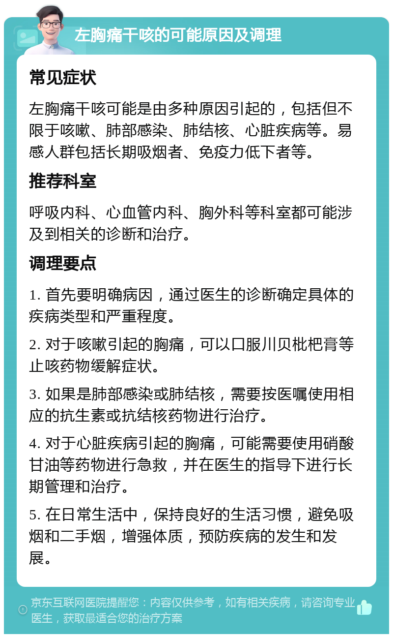 左胸痛干咳的可能原因及调理 常见症状 左胸痛干咳可能是由多种原因引起的，包括但不限于咳嗽、肺部感染、肺结核、心脏疾病等。易感人群包括长期吸烟者、免疫力低下者等。 推荐科室 呼吸内科、心血管内科、胸外科等科室都可能涉及到相关的诊断和治疗。 调理要点 1. 首先要明确病因，通过医生的诊断确定具体的疾病类型和严重程度。 2. 对于咳嗽引起的胸痛，可以口服川贝枇杷膏等止咳药物缓解症状。 3. 如果是肺部感染或肺结核，需要按医嘱使用相应的抗生素或抗结核药物进行治疗。 4. 对于心脏疾病引起的胸痛，可能需要使用硝酸甘油等药物进行急救，并在医生的指导下进行长期管理和治疗。 5. 在日常生活中，保持良好的生活习惯，避免吸烟和二手烟，增强体质，预防疾病的发生和发展。