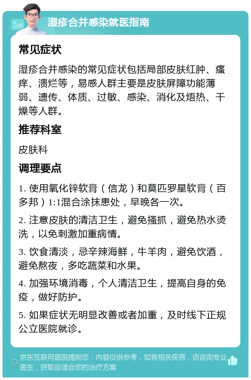 湿疹合并感染就医指南 常见症状 湿疹合并感染的常见症状包括局部皮肤红肿、瘙痒、溃烂等，易感人群主要是皮肤屏障功能薄弱、遗传、体质、过敏、感染、消化及焐热、干燥等人群。 推荐科室 皮肤科 调理要点 1. 使用氧化锌软膏（信龙）和莫匹罗星软膏（百多邦）1:1混合涂抹患处，早晚各一次。 2. 注意皮肤的清洁卫生，避免搔抓，避免热水烫洗，以免刺激加重病情。 3. 饮食清淡，忌辛辣海鲜，牛羊肉，避免饮酒，避免熬夜，多吃蔬菜和水果。 4. 加强环境消毒，个人清洁卫生，提高自身的免疫，做好防护。 5. 如果症状无明显改善或者加重，及时线下正规公立医院就诊。