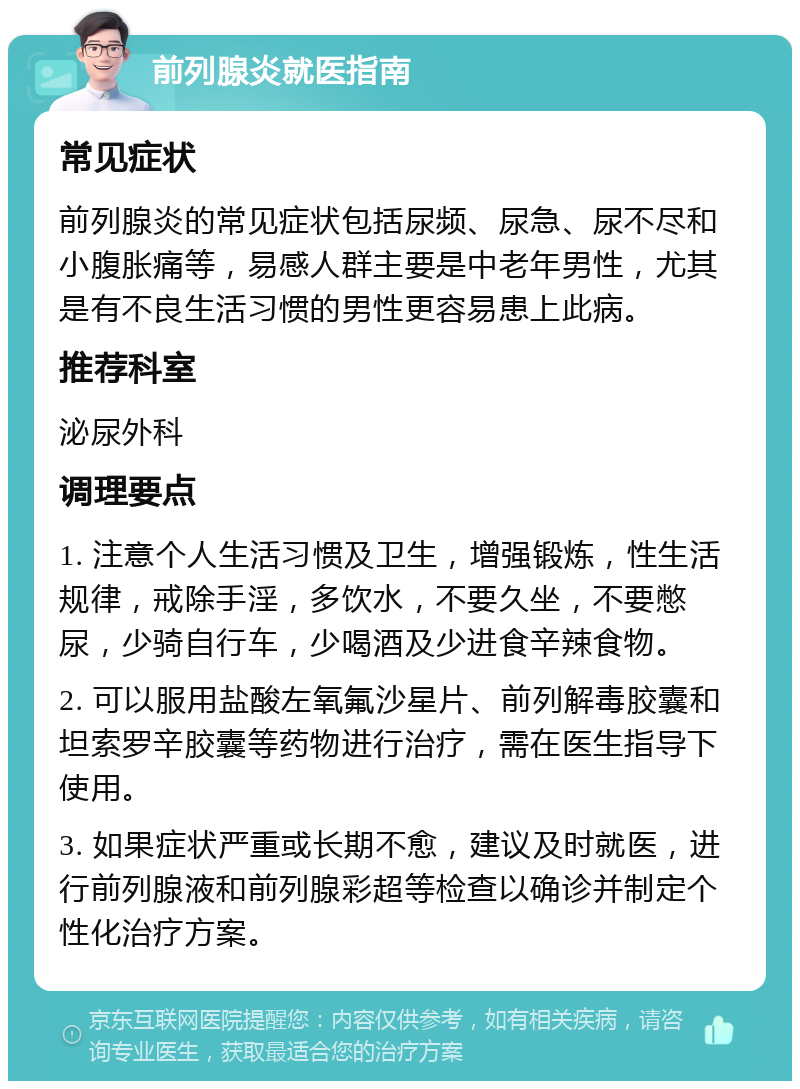 前列腺炎就医指南 常见症状 前列腺炎的常见症状包括尿频、尿急、尿不尽和小腹胀痛等，易感人群主要是中老年男性，尤其是有不良生活习惯的男性更容易患上此病。 推荐科室 泌尿外科 调理要点 1. 注意个人生活习惯及卫生，增强锻炼，性生活规律，戒除手淫，多饮水，不要久坐，不要憋尿，少骑自行车，少喝酒及少进食辛辣食物。 2. 可以服用盐酸左氧氟沙星片、前列解毒胶囊和坦索罗辛胶囊等药物进行治疗，需在医生指导下使用。 3. 如果症状严重或长期不愈，建议及时就医，进行前列腺液和前列腺彩超等检查以确诊并制定个性化治疗方案。