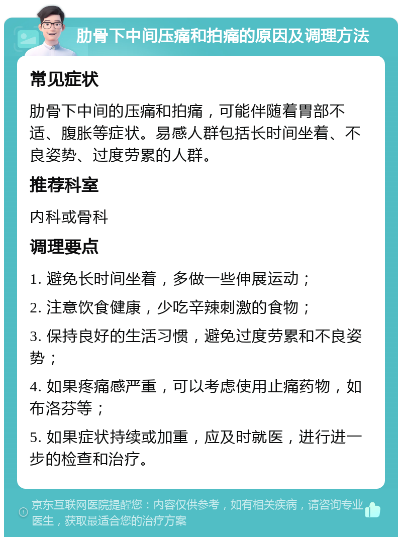 肋骨下中间压痛和拍痛的原因及调理方法 常见症状 肋骨下中间的压痛和拍痛，可能伴随着胃部不适、腹胀等症状。易感人群包括长时间坐着、不良姿势、过度劳累的人群。 推荐科室 内科或骨科 调理要点 1. 避免长时间坐着，多做一些伸展运动； 2. 注意饮食健康，少吃辛辣刺激的食物； 3. 保持良好的生活习惯，避免过度劳累和不良姿势； 4. 如果疼痛感严重，可以考虑使用止痛药物，如布洛芬等； 5. 如果症状持续或加重，应及时就医，进行进一步的检查和治疗。