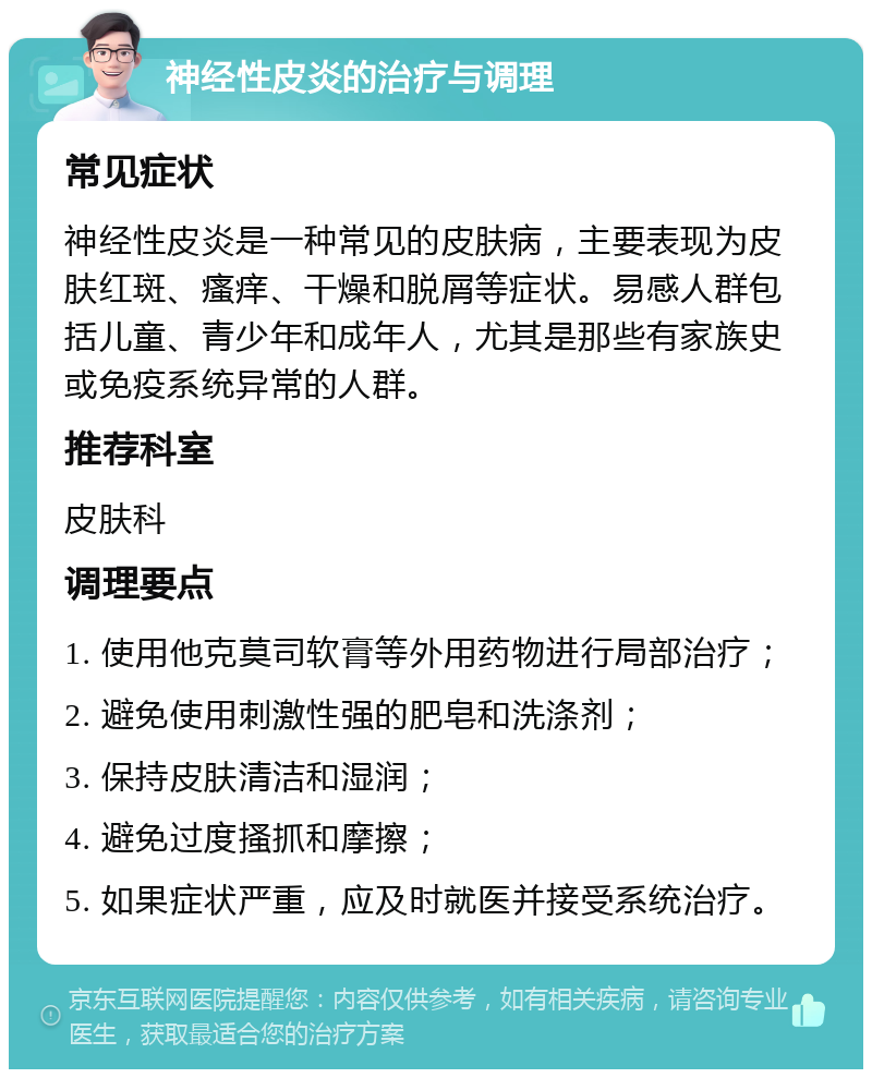 神经性皮炎的治疗与调理 常见症状 神经性皮炎是一种常见的皮肤病，主要表现为皮肤红斑、瘙痒、干燥和脱屑等症状。易感人群包括儿童、青少年和成年人，尤其是那些有家族史或免疫系统异常的人群。 推荐科室 皮肤科 调理要点 1. 使用他克莫司软膏等外用药物进行局部治疗； 2. 避免使用刺激性强的肥皂和洗涤剂； 3. 保持皮肤清洁和湿润； 4. 避免过度搔抓和摩擦； 5. 如果症状严重，应及时就医并接受系统治疗。