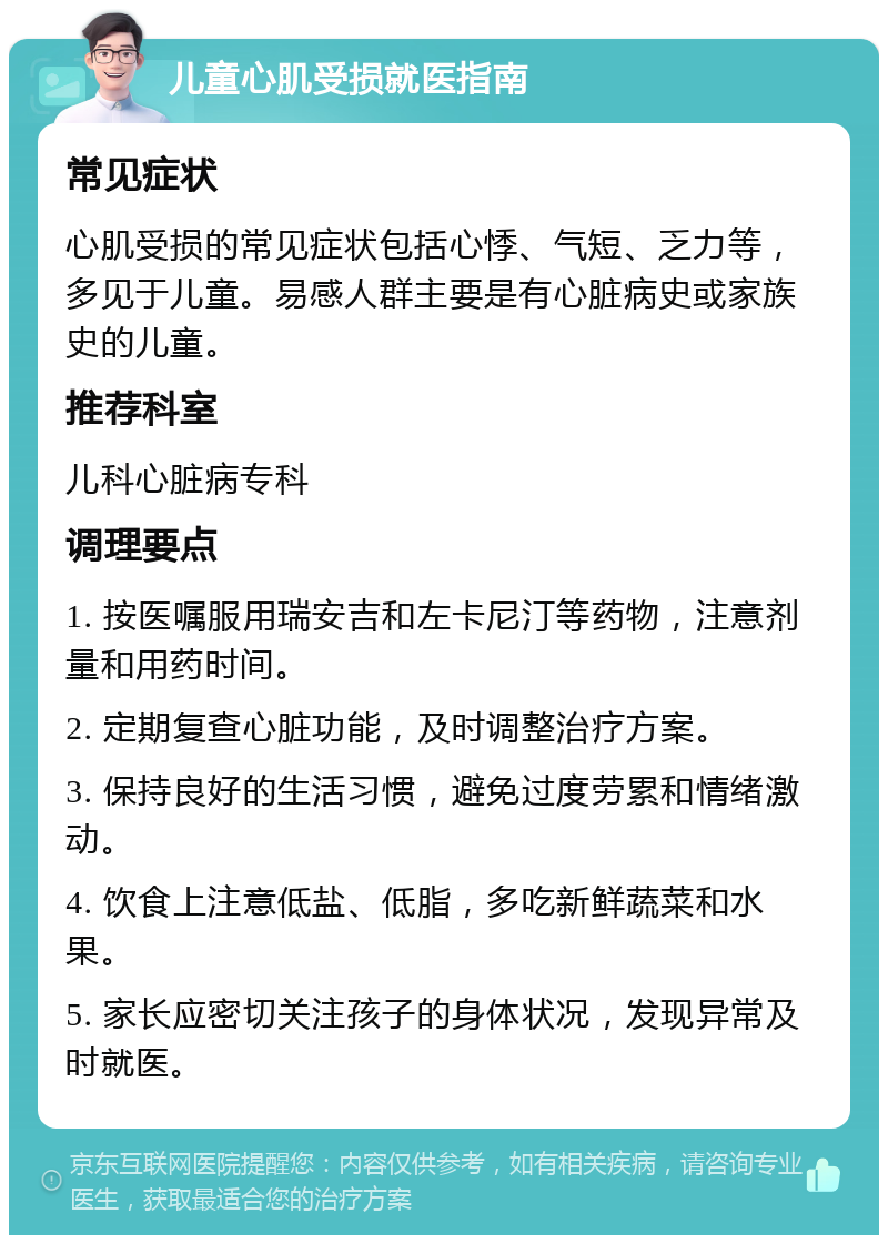 儿童心肌受损就医指南 常见症状 心肌受损的常见症状包括心悸、气短、乏力等，多见于儿童。易感人群主要是有心脏病史或家族史的儿童。 推荐科室 儿科心脏病专科 调理要点 1. 按医嘱服用瑞安吉和左卡尼汀等药物，注意剂量和用药时间。 2. 定期复查心脏功能，及时调整治疗方案。 3. 保持良好的生活习惯，避免过度劳累和情绪激动。 4. 饮食上注意低盐、低脂，多吃新鲜蔬菜和水果。 5. 家长应密切关注孩子的身体状况，发现异常及时就医。