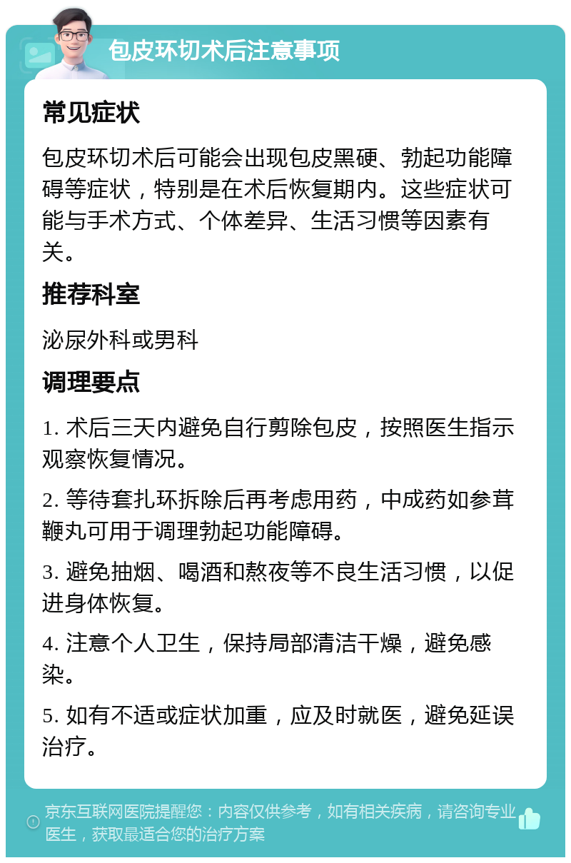 包皮环切术后注意事项 常见症状 包皮环切术后可能会出现包皮黑硬、勃起功能障碍等症状，特别是在术后恢复期内。这些症状可能与手术方式、个体差异、生活习惯等因素有关。 推荐科室 泌尿外科或男科 调理要点 1. 术后三天内避免自行剪除包皮，按照医生指示观察恢复情况。 2. 等待套扎环拆除后再考虑用药，中成药如参茸鞭丸可用于调理勃起功能障碍。 3. 避免抽烟、喝酒和熬夜等不良生活习惯，以促进身体恢复。 4. 注意个人卫生，保持局部清洁干燥，避免感染。 5. 如有不适或症状加重，应及时就医，避免延误治疗。