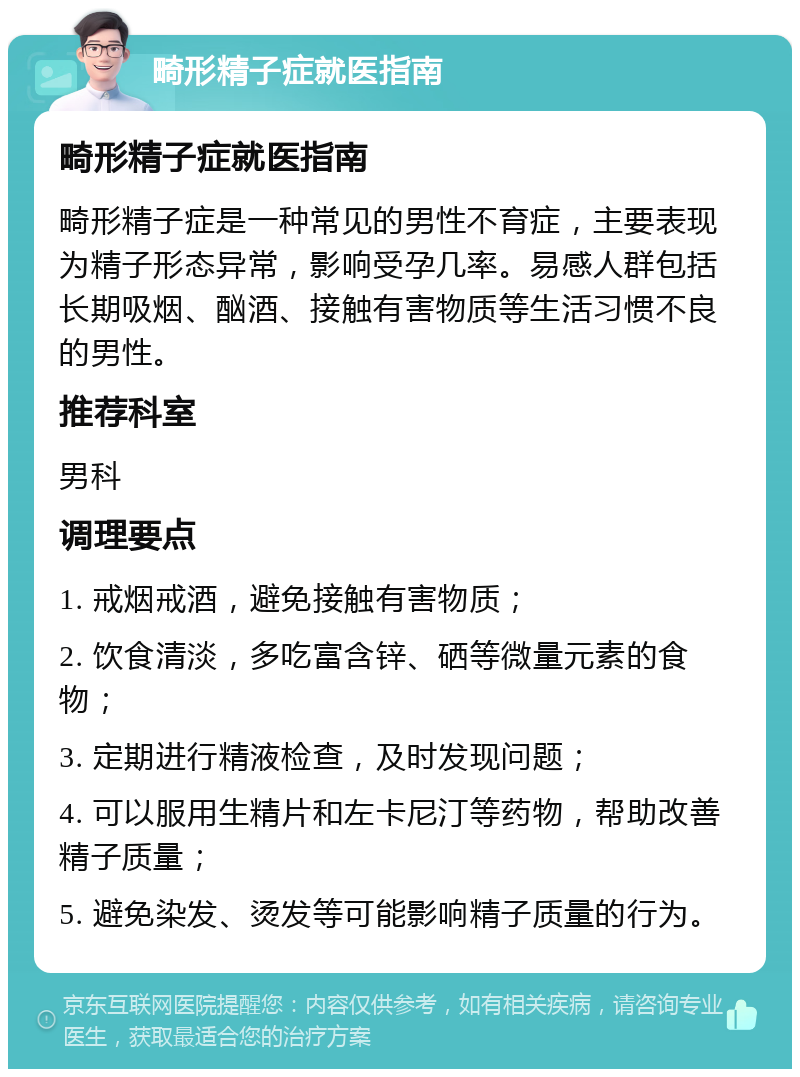 畸形精子症就医指南 畸形精子症就医指南 畸形精子症是一种常见的男性不育症，主要表现为精子形态异常，影响受孕几率。易感人群包括长期吸烟、酗酒、接触有害物质等生活习惯不良的男性。 推荐科室 男科 调理要点 1. 戒烟戒酒，避免接触有害物质； 2. 饮食清淡，多吃富含锌、硒等微量元素的食物； 3. 定期进行精液检查，及时发现问题； 4. 可以服用生精片和左卡尼汀等药物，帮助改善精子质量； 5. 避免染发、烫发等可能影响精子质量的行为。