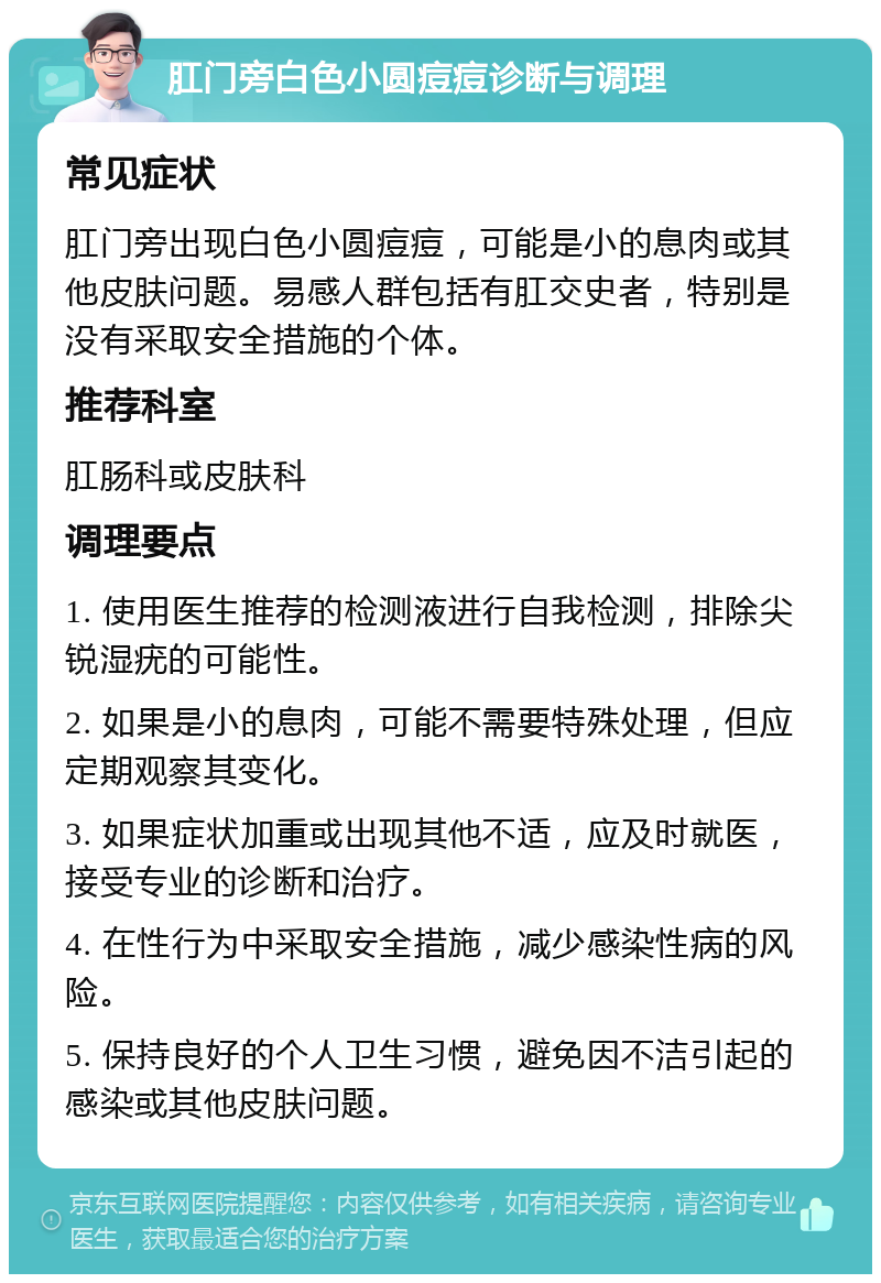 肛门旁白色小圆痘痘诊断与调理 常见症状 肛门旁出现白色小圆痘痘，可能是小的息肉或其他皮肤问题。易感人群包括有肛交史者，特别是没有采取安全措施的个体。 推荐科室 肛肠科或皮肤科 调理要点 1. 使用医生推荐的检测液进行自我检测，排除尖锐湿疣的可能性。 2. 如果是小的息肉，可能不需要特殊处理，但应定期观察其变化。 3. 如果症状加重或出现其他不适，应及时就医，接受专业的诊断和治疗。 4. 在性行为中采取安全措施，减少感染性病的风险。 5. 保持良好的个人卫生习惯，避免因不洁引起的感染或其他皮肤问题。