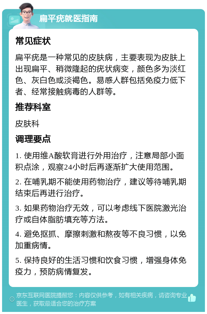 扁平疣就医指南 常见症状 扁平疣是一种常见的皮肤病，主要表现为皮肤上出现扁平、稍微隆起的疣状病变，颜色多为淡红色、灰白色或淡褐色。易感人群包括免疫力低下者、经常接触病毒的人群等。 推荐科室 皮肤科 调理要点 1. 使用维A酸软膏进行外用治疗，注意局部小面积点涂，观察24小时后再逐渐扩大使用范围。 2. 在哺乳期不能使用药物治疗，建议等待哺乳期结束后再进行治疗。 3. 如果药物治疗无效，可以考虑线下医院激光治疗或自体脂肪填充等方法。 4. 避免抠抓、摩擦刺激和熬夜等不良习惯，以免加重病情。 5. 保持良好的生活习惯和饮食习惯，增强身体免疫力，预防病情复发。