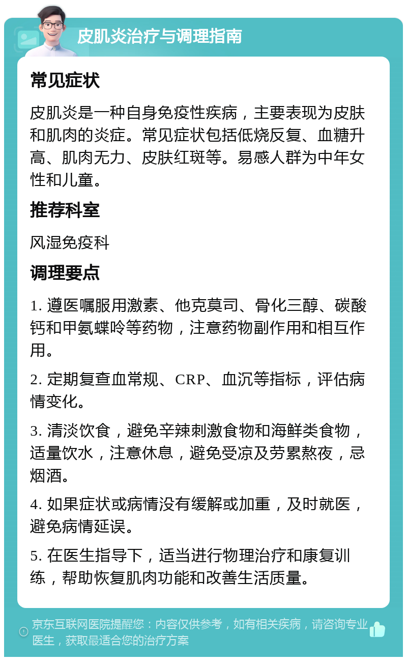 皮肌炎治疗与调理指南 常见症状 皮肌炎是一种自身免疫性疾病，主要表现为皮肤和肌肉的炎症。常见症状包括低烧反复、血糖升高、肌肉无力、皮肤红斑等。易感人群为中年女性和儿童。 推荐科室 风湿免疫科 调理要点 1. 遵医嘱服用激素、他克莫司、骨化三醇、碳酸钙和甲氨蝶呤等药物，注意药物副作用和相互作用。 2. 定期复查血常规、CRP、血沉等指标，评估病情变化。 3. 清淡饮食，避免辛辣刺激食物和海鲜类食物，适量饮水，注意休息，避免受凉及劳累熬夜，忌烟酒。 4. 如果症状或病情没有缓解或加重，及时就医，避免病情延误。 5. 在医生指导下，适当进行物理治疗和康复训练，帮助恢复肌肉功能和改善生活质量。