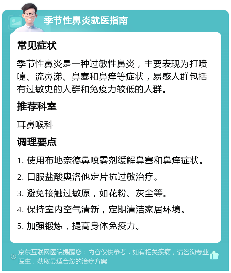 季节性鼻炎就医指南 常见症状 季节性鼻炎是一种过敏性鼻炎，主要表现为打喷嚏、流鼻涕、鼻塞和鼻痒等症状，易感人群包括有过敏史的人群和免疫力较低的人群。 推荐科室 耳鼻喉科 调理要点 1. 使用布地奈德鼻喷雾剂缓解鼻塞和鼻痒症状。 2. 口服盐酸奥洛他定片抗过敏治疗。 3. 避免接触过敏原，如花粉、灰尘等。 4. 保持室内空气清新，定期清洁家居环境。 5. 加强锻炼，提高身体免疫力。