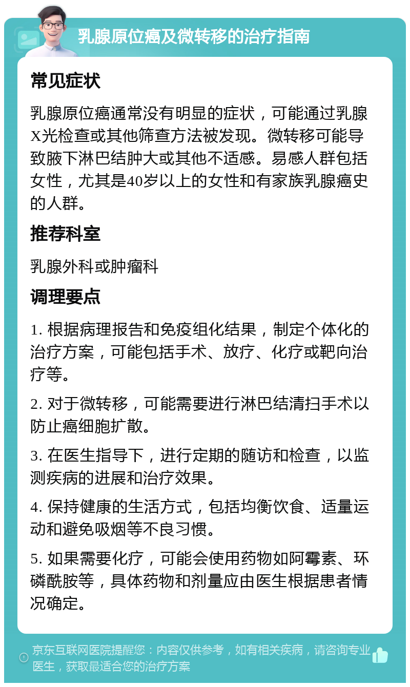 乳腺原位癌及微转移的治疗指南 常见症状 乳腺原位癌通常没有明显的症状，可能通过乳腺X光检查或其他筛查方法被发现。微转移可能导致腋下淋巴结肿大或其他不适感。易感人群包括女性，尤其是40岁以上的女性和有家族乳腺癌史的人群。 推荐科室 乳腺外科或肿瘤科 调理要点 1. 根据病理报告和免疫组化结果，制定个体化的治疗方案，可能包括手术、放疗、化疗或靶向治疗等。 2. 对于微转移，可能需要进行淋巴结清扫手术以防止癌细胞扩散。 3. 在医生指导下，进行定期的随访和检查，以监测疾病的进展和治疗效果。 4. 保持健康的生活方式，包括均衡饮食、适量运动和避免吸烟等不良习惯。 5. 如果需要化疗，可能会使用药物如阿霉素、环磷酰胺等，具体药物和剂量应由医生根据患者情况确定。