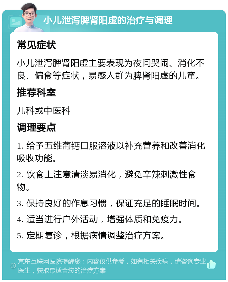 小儿泄泻脾肾阳虚的治疗与调理 常见症状 小儿泄泻脾肾阳虚主要表现为夜间哭闹、消化不良、偏食等症状，易感人群为脾肾阳虚的儿童。 推荐科室 儿科或中医科 调理要点 1. 给予五维葡钙口服溶液以补充营养和改善消化吸收功能。 2. 饮食上注意清淡易消化，避免辛辣刺激性食物。 3. 保持良好的作息习惯，保证充足的睡眠时间。 4. 适当进行户外活动，增强体质和免疫力。 5. 定期复诊，根据病情调整治疗方案。