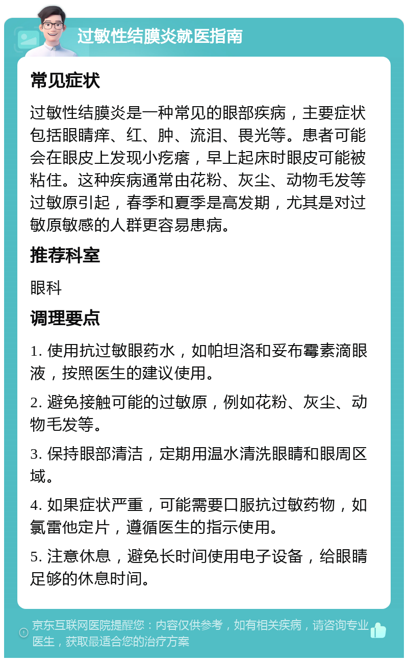 过敏性结膜炎就医指南 常见症状 过敏性结膜炎是一种常见的眼部疾病，主要症状包括眼睛痒、红、肿、流泪、畏光等。患者可能会在眼皮上发现小疙瘩，早上起床时眼皮可能被粘住。这种疾病通常由花粉、灰尘、动物毛发等过敏原引起，春季和夏季是高发期，尤其是对过敏原敏感的人群更容易患病。 推荐科室 眼科 调理要点 1. 使用抗过敏眼药水，如帕坦洛和妥布霉素滴眼液，按照医生的建议使用。 2. 避免接触可能的过敏原，例如花粉、灰尘、动物毛发等。 3. 保持眼部清洁，定期用温水清洗眼睛和眼周区域。 4. 如果症状严重，可能需要口服抗过敏药物，如氯雷他定片，遵循医生的指示使用。 5. 注意休息，避免长时间使用电子设备，给眼睛足够的休息时间。