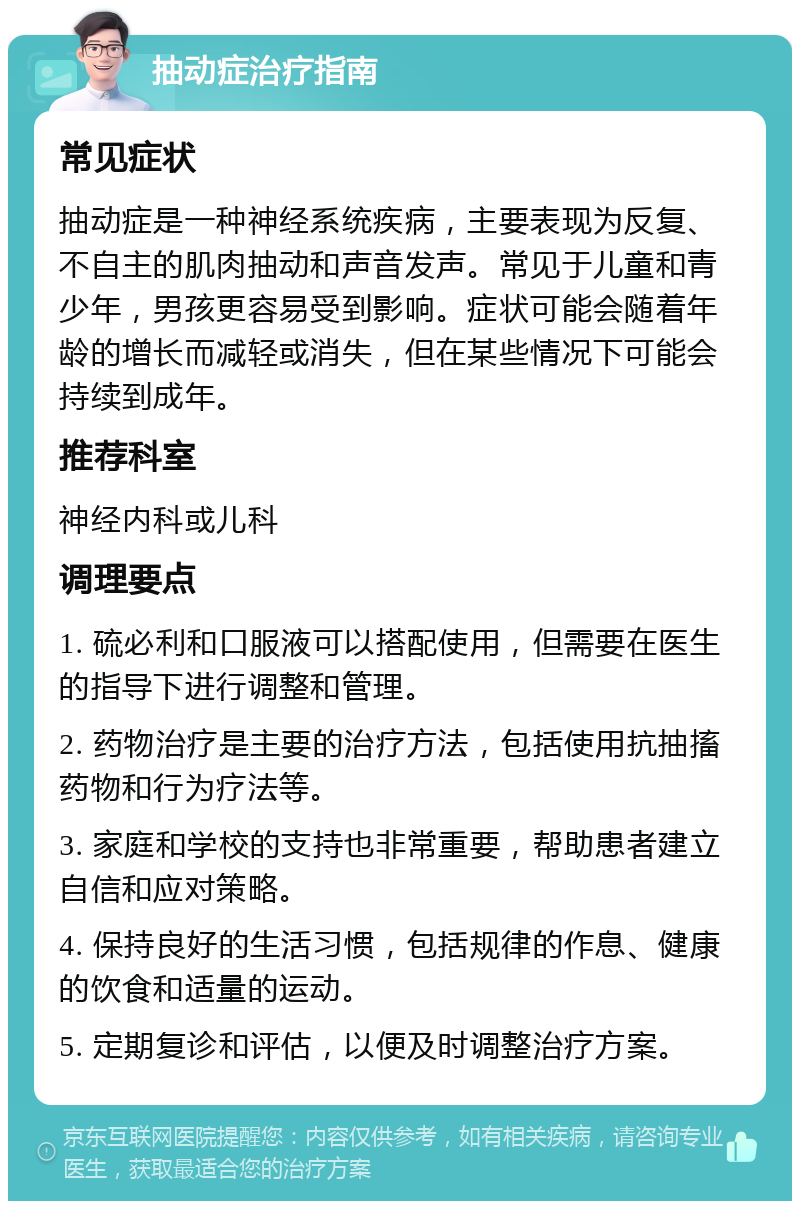 抽动症治疗指南 常见症状 抽动症是一种神经系统疾病，主要表现为反复、不自主的肌肉抽动和声音发声。常见于儿童和青少年，男孩更容易受到影响。症状可能会随着年龄的增长而减轻或消失，但在某些情况下可能会持续到成年。 推荐科室 神经内科或儿科 调理要点 1. 硫必利和口服液可以搭配使用，但需要在医生的指导下进行调整和管理。 2. 药物治疗是主要的治疗方法，包括使用抗抽搐药物和行为疗法等。 3. 家庭和学校的支持也非常重要，帮助患者建立自信和应对策略。 4. 保持良好的生活习惯，包括规律的作息、健康的饮食和适量的运动。 5. 定期复诊和评估，以便及时调整治疗方案。